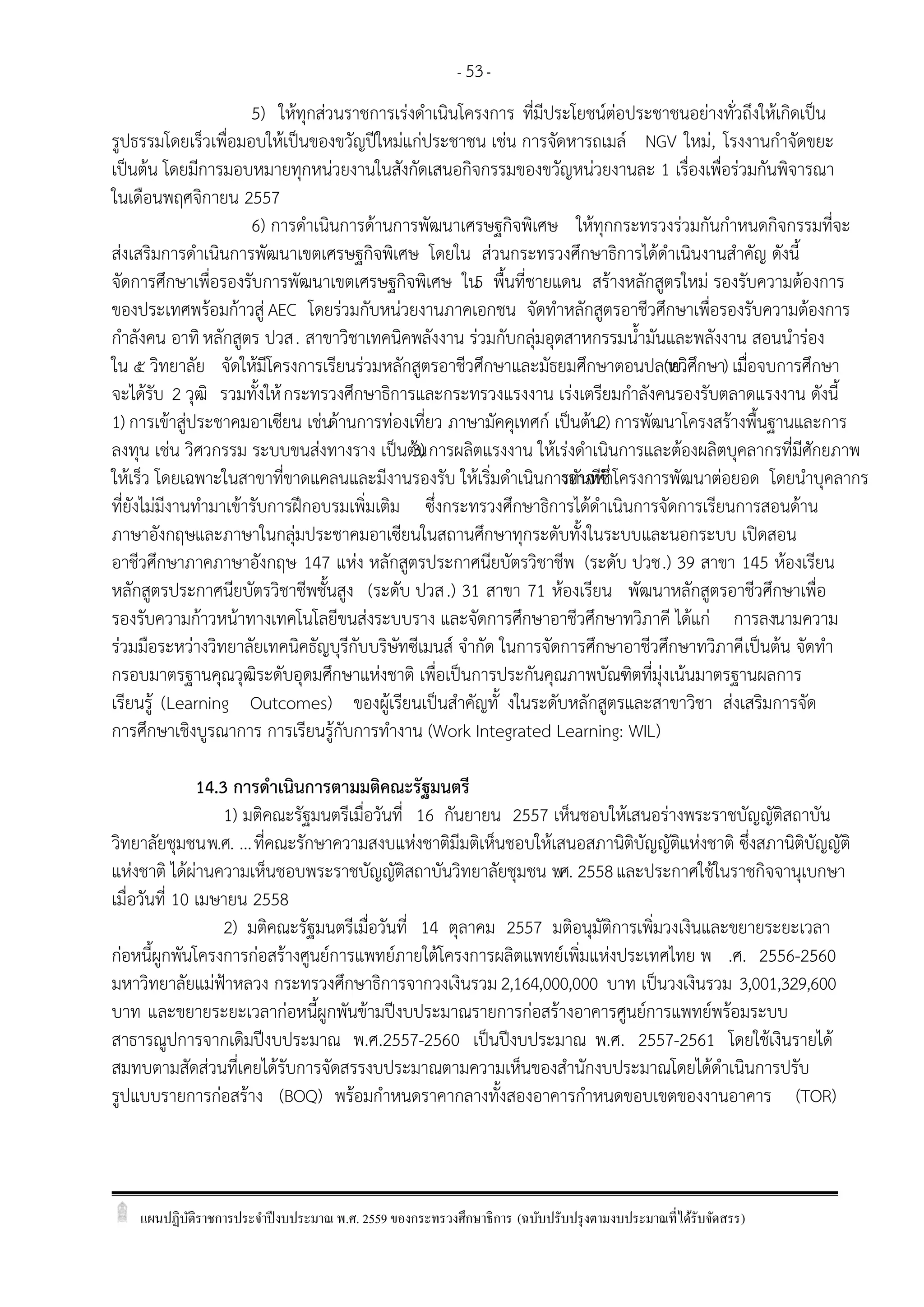 แผนปฏิบัติราชการประจาปีงบประมาณ พ.ศ. 2559 ของกระทรวงศึกษาธิการ (ฉบับปรับปรุงตามงบประมาณที่ได้รับจัดสรร)
- 53-
5) ให้ทุกส่วนราชการเร่งดาเนินโครงการ ที่มีประโยชน์ต่อประชาชนอย่างทั่วถึงให้เกิดเป็น
รูปธรรมโดยเร็วเพื่อมอบให้เป็นของขวัญปีใหม่แก่ประชาชน เช่น การจัดหารถเมล์ NGV ใหม่, โรงงานกาจัดขยะ
เป็นต้น โดยมีการมอบหมายทุกหน่วยงานในสังกัดเสนอกิจกรรมของขวัญหน่วยงานละ 1 เรื่องเพื่อร่วมกันพิจารณา
ในเดือนพฤศจิกายน 2557
6) การดาเนินการด้านการพัฒนาเศรษฐกิจพิเศษ ให้ทุกกระทรวงร่วมกันกาหนดกิจกรรมที่จะ
ส่งเสริมการดาเนินการพัฒนาเขตเศรษฐกิจพิเศษ โดยใน ส่วนกระทรวงศึกษาธิการได้ดาเนินงานสาคัญ ดังนี้
จัดการศึกษาเพื่อรองรับการพัฒนาเขตเศรษฐกิจพิเศษ ใน5 พื้นที่ชายแดน สร้างหลักสูตรใหม่ รองรับความต้องการ
ของประเทศพร้อมก้าวสู่ AEC โดยร่วมกับหน่วยงานภาคเอกชน จัดทาหลักสูตรอาชีวศึกษาเพื่อรองรับความต้องการ
กาลังคน อาทิหลักสูตร ปวส. สาขาวิชาเทคนิคพลังงาน ร่วมกับกลุ่มอุตสาหกรรมน้ามันและพลังงาน สอนนาร่อง
ใน ๕ วิทยาลัย จัดให้มีโครงการเรียนร่วมหลักสูตรอาชีวศึกษาและมัธยมศึกษาตอนปลาย(ทวิศึกษา) เมื่อจบการศึกษา
จะได้รับ 2 วุฒิ รวมทั้งให้กระทรวงศึกษาธิการและกระทรวงแรงงาน เร่งเตรียมกาลังคนรองรับตลาดแรงงาน ดังนี้
1) การเข้าสู่ประชาคมอาเซียน เช่นด้านการท่องเที่ยว ภาษามัคคุเทศก์ เป็นต้น2) การพัฒนาโครงสร้างพื้นฐานและการ
ลงทุน เช่น วิศวกรรม ระบบขนส่งทางราง เป็นต้น3) การผลิตแรงงาน ให้เร่งดาเนินการและต้องผลิตบุคลากรที่มีศักยภาพ
ให้เร็ว โดยเฉพาะในสาขาที่ขาดแคลนและมีงานรองรับ ให้เริ่มดาเนินการทันทีซึ่งอาจทาโครงการพัฒนาต่อยอด โดยนาบุคลากร
ที่ยังไม่มีงานทามาเข้ารับการฝึกอบรมเพิ่มเติม ซึ่งกระทรวงศึกษาธิการได้ดาเนินการจัดการเรียนการสอนด้าน
ภาษาอังกฤษและภาษาในกลุ่มประชาคมอาเซียนในสถานศึกษาทุกระดับทั้งในระบบและนอกระบบ เปิดสอน
อาชีวศึกษาภาคภาษาอังกฤษ 147 แห่ง หลักสูตรประกาศนียบัตรวิชาชีพ (ระดับ ปวช.) 39 สาขา 145 ห้องเรียน
หลักสูตรประกาศนียบัตรวิชาชีพชั้นสูง (ระดับ ปวส.) 31 สาขา 71 ห้องเรียน พัฒนาหลักสูตรอาชีวศึกษาเพื่อ
รองรับความก้าวหน้าทางเทคโนโลยีขนส่งระบบราง และจัดการศึกษาอาชีวศึกษาทวิภาคี ได้แก่ การลงนามความ
ร่วมมือระหว่างวิทยาลัยเทคนิคธัญบุรีกับบริษัทซีเมนส์ จากัด ในการจัดการศึกษาอาชีวศึกษาทวิภาคีเป็นต้น จัดทา
กรอบมาตรฐานคุณวุฒิระดับอุดมศึกษาแห่งชาติ เพื่อเป็นการประกันคุณภาพบัณฑิตที่มุ่งเน้นมาตรฐานผลการ
เรียนรู้ (Learning Outcomes) ของผู้เรียนเป็นสาคัญทั้ งในระดับหลักสูตรและสาขาวิชา ส่งเสริมการจัด
การศึกษาเชิงบูรณาการ การเรียนรู้กับการทางาน (Work Integrated Learning: WIL)
14.3 การดาเนินการตามมติคณะรัฐมนตรี
1) มติคณะรัฐมนตรีเมื่อวันที่ 16 กันยายน 2557 เห็นชอบให้เสนอร่างพระราชบัญญัติสถาบัน
วิทยาลัยชุมชนพ.ศ. ...ที่คณะรักษาความสงบแห่งชาติมีมติเห็นชอบให้เสนอสภานิติบัญญัติแห่งชาติ ซึ่งสภานิติบัญญัติ
แห่งชาติ ได้ผ่านความเห็นชอบพระราชบัญญัติสถาบันวิทยาลัยชุมชน พ.ศ. 2558และประกาศใช้ในราชกิจจานุเบกษา
เมื่อวันที่ 10 เมษายน 2558
2) มติคณะรัฐมนตรีเมื่อวันที่ 14 ตุลาคม 2557 มติอนุมัติการเพิ่มวงเงินและขยายระยะเวลา
ก่อหนี้ผูกพันโครงการก่อสร้างศูนย์การแพทย์ภายใต้โครงการผลิตแพทย์เพิ่มแห่งประเทศไทย พ .ศ. 2556-2560
มหาวิทยาลัยแม่ฟูาหลวง กระทรวงศึกษาธิการจากวงเงินรวม2,164,000,000 บาท เป็นวงเงินรวม 3,001,329,600
บาท และขยายระยะเวลาก่อหนี้ผูกพันข้ามปีงบประมาณรายการก่อสร้างอาคารศูนย์การแพทย์พร้อมระบบ
สาธารณูปการจากเดิมปีงบประมาณ พ.ศ.2557-2560 เป็นปีงบประมาณ พ.ศ. 2557-2561 โดยใช้เงินรายได้
สมทบตามสัดส่วนที่เคยได้รับการจัดสรรงบประมาณตามความเห็นของสานักงบประมาณโดยได้ดาเนินการปรับ
รูปแบบรายการก่อสร้าง (BOQ) พร้อมกาหนดราคากลางทั้งสองอาคารกาหนดขอบเขตของงานอาคาร (TOR)
 