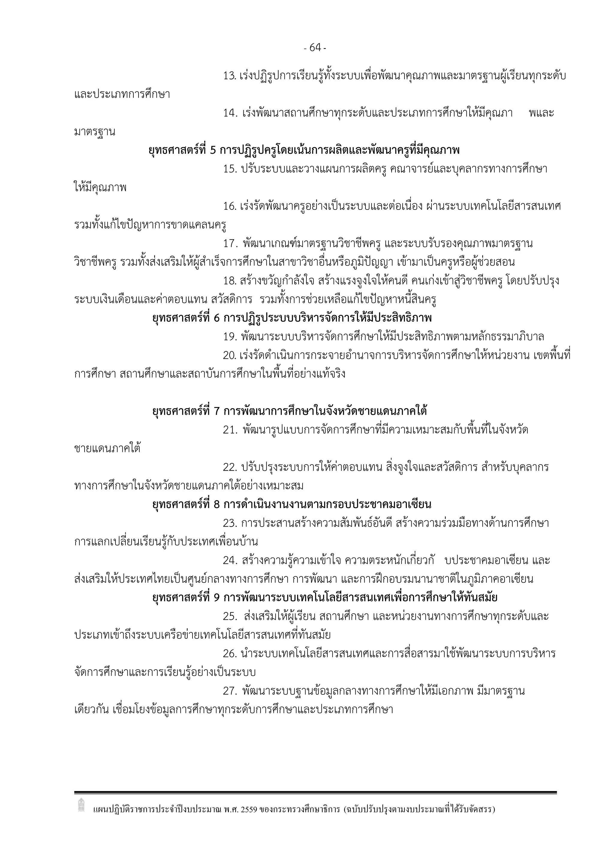 แผนปฏิบัติราชการประจาปีงบประมาณ พ.ศ. 2559 ของกระทรวงศึกษาธิการ (ฉบับปรับปรุงตามงบประมาณที่ได้รับจัดสรร)
- 64-
13. เร่งปฏิรูปการเรียนรู้ทั้งระบบเพื่อพัฒนาคุณภาพและมาตรฐานผู้เรียนทุกระดับ
และประเภทการศึกษา
14. เร่งพัฒนาสถานศึกษาทุกระดับและประเภทการศึกษาให้มีคุณภา พและ
มาตรฐาน
ยุทธศาสตร์ที่ 5 การปฏิรูปครูโดยเน้นการผลิตและพัฒนาครูที่มีคุณภาพ
15. ปรับระบบและวางแผนการผลิตครู คณาจารย์และบุคลากรทางการศึกษา
ให้มีคุณภาพ
16. เร่งรัดพัฒนาครูอย่างเป็นระบบและต่อเนื่อง ผ่านระบบเทคโนโลยีสารสนเทศ
รวมทั้งแก้ไขปัญหาการขาดแคลนครู
17. พัฒนาเกณฑ์มาตรฐานวิชาชีพครู และระบบรับรองคุณภาพมาตรฐาน
วิชาชีพครู รวมทั้งส่งเสริมให้ผู้สาเร็จการศึกษาในสาขาวิชาอื่นหรือภูมิปัญญา เข้ามาเป็นครูหรือผู้ช่วยสอน
18. สร้างขวัญกาลังใจ สร้างแรงจูงใจให้คนดี คนเก่งเข้าสู่วิชาชีพครู โดยปรับปรุง
ระบบเงินเดือนและค่าตอบแทน สวัสดิการ รวมทั้งการช่วยเหลือแก้ไขปัญหาหนี้สินครู
ยุทธศาสตร์ที่ 6 การปฏิรูประบบบริหารจัดการให้มีประสิทธิภาพ
19. พัฒนาระบบบริหารจัดการศึกษาให้มีประสิทธิภาพตามหลักธรรมาภิบาล
20. เร่งรัดดาเนินการกระจายอานาจการบริหารจัดการศึกษาให้หน่วยงาน เขตพื้นที่
การศึกษา สถานศึกษาและสถาบันการศึกษาในพื้นที่อย่างแท้จริง
ยุทธศาสตร์ที่ 7 การพัฒนาการศึกษาในจังหวัดชายแดนภาคใต้
21. พัฒนารูปแบบการจัดการศึกษาที่มีความเหมาะสมกับพื้นที่ในจังหวัด
ชายแดนภาคใต้
22. ปรับปรุงระบบการให้ค่าตอบแทน สิ่งจูงใจและสวัสดิการ สาหรับบุคลากร
ทางการศึกษาในจังหวัดชายแดนภาคใต้อย่างเหมาะสม
ยุทธศาสตร์ที่ 8 การดาเนินงานงานตามกรอบประชาคมอาเซียน
23. การประสานสร้างความสัมพันธ์อันดี สร้างความร่วมมือทางด้านการศึกษา
การแลกเปลี่ยนเรียนรู้กับประเทศเพื่อนบ้าน
24. สร้างความรู้ความเข้าใจ ความตระหนักเกี่ยวกั บประชาคมอาเซียน และ
ส่งเสริมให้ประเทศไทยเป็นศูนย์กลางทางการศึกษา การพัฒนา และการฝึกอบรมนานาชาติในภูมิภาคอาเซียน
ยุทธศาสตร์ที่ 9 การพัฒนาระบบเทคโนโลยีสารสนเทศเพื่อการศึกษาให้ทันสมัย
25. ส่งเสริมให้ผู้เรียน สถานศึกษา และหน่วยงานทางการศึกษาทุกระดับและ
ประเภทเข้าถึงระบบเครือข่ายเทคโนโลยีสารสนเทศที่ทันสมัย
26. นาระบบเทคโนโลยีสารสนเทศและการสื่อสารมาใช้พัฒนาระบบการบริหาร
จัดการศึกษาและการเรียนรู้อย่างเป็นระบบ
27. พัฒนาระบบฐานข้อมูลกลางทางการศึกษาให้มีเอกภาพ มีมาตรฐาน
เดียวกัน เชื่อมโยงข้อมูลการศึกษาทุกระดับการศึกษาและประเภทการศึกษา
 