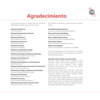 119
Agradecimiento
A los señores ministros y ministras que han suscrito el
Plan Multisectorial de Lucha contra la Anemia:
Ministerio de Defensa
José Huerta Torres
Ministerio de Economía y Finanzas
Carlos Oliva Neyra
Ministerio del Interior
Mauro Medina Guimaraes
Ministerio de Educación
Daniel Alfaro Paredes
Ministerio de Salud
Silvia Ester Pessah Eljay
Ministerio de Agricultura y Riego
Gustavo Eduardo Mostajo Ocola
Ministerio de Trabajo y Promoción del Empleo
Christian Rómulo Martín Sánchez Reyes
Ministerio de la Producción
Raúl Pérez-Reyes Espejo
Ministerio de Transportes y Comunicaciones
Edmer Trujillo Mori
Ministerio de Vivienda, Construcción y Saneamiento
Javier Román Piqué Del Pozo
Ministerio de la Mujer y Poblaciones Vulnerables
Ana María Alejandra Mendieta Trefogli
Ministerio del Ambiente
Fabiola Martha Muñoz Dodero
Ministerio de Cultura
Patricia Jacquelyn Balbuena Palacios
Ministerio de Desarrollo e Inclusión Social
Liliana del Carmen La Rosa Huertas
A los señores viceministros y viceministras, por su valioso
aporte:
Raúl Alberto Molina Martínez
Viceministro de Gobernanza Territorial PCM
María del Carmen Calle Dávila
Viceministra de Salud Pública MINSA
Marcos Gabriel Alegre Chang
Viceministro de gestión Ambiental MINAM
Elena Burga Cabrera
Viceministra de Interculturalidad Cultura
Walter Curioso Vílchez
Viceministro de Políticas y Evaluación Social MIDIS
Un especial agradecimiento, a los directivos y al equipo
técnico que participaron en la elaboración, revisión y
edición del documento:
Ministerio de Desarrollo e Inclusión Social:
Elsa Vigo Ayasta, Mabel Herrera Castañeda, Carlos
Arámbulo Quiroz, José Enrique Velásquez Hurtado,
Francisco de la Cruz Aramburú, Henry Cabrera
Arredondo¸ María Pérez Costa Piscoya, José Negrón
Juárez, Darwin Hidalgo Salas.
Bernarda Subiria Franco, José Carlos Vera Cubas, Yeni
Herrera Hurtado, Cecilia Medina Ccoyllo, Juan Narváez
Henríquez, Ricardo Dextre Bazalar, Gelberth Revilla
Stamp, Jorge Ignacio Guzmán Niño.
Víctor Zamora Mesía, Nelly Huamaní Huamaní, Carlos
RicseCataño,SandraCárdenasRodríguez,CarlosBardalez
Del Águila, Alexandro Saco Valdivia, Lucy Revilla Montes,
Eugenio Villar Montesinos, Yolanda Zúñiga Fernández,
Rosa María Valle Villón, Helga García Muñoz.
 