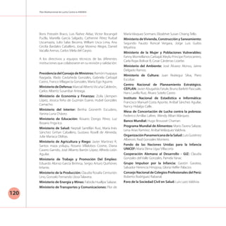 Plan Multisectorial de Lucha Contra la ANEMIA
120
Boris Potozén Braco, Luis Ñañez Aldaz, Víctor Bocangel
Puclla, Mariella García Salgado, Catherine Pérez Ruibal
Uscamayta, Julio Salas Becerra, William Usca Lima, Ana
Cecilia Bardales Caballero, Jorge Moreno Alegre, Daniel
Vacalla Arenas, Carlos Vilela del Carpio.
A los directivos y equipos técnicos de las diferentes
instituciones que colaboraron en su revisión y validación:
PresidenciadelConsejodeMinistros:RamónHuapaya
Raygada, Vlado Castañeda Gonzales, Gabriela Carbajal
Castro, Franco Villagarcía Gonzales, María Ego Aguirre.
MinisteriodeDefensa:MarcialAlbertoVicuñaCalderón,
Carlos Alberto Susanibar Arteaga.
Ministerio de Economía y Finanzas: Zoila Llempen
López, Jessica Niño de Guzmán Esaine, Hubel Gonzáles
Camacho.
Ministerio del Interior: Bertha Gronerth Escudero,
Yanina Luna Chávez.
Ministerio de Educación: Rosario Dongo Pérez, Luz
Rosario Ynga Ica.
Ministerio de Salud: Neptalí Santillán Ruiz, María Inés
Sánchez Griñan Caballero, Gustavo Rosell de Almeida,
Julie Mariaca Oblitas.
Ministerio de Agricultura y Riego: Javier Martinez R,
Santos maza ysilupu, Rosario Villalobos Cosme, Diana
Cavero Garrido, José Alberto Barrón López, Alfredo León
Aguilar.
Ministerio de Trabajo y Promoción Del Empleo:
Eduardo Alonso García Birimisa, Sergio Arturo Quiñones
Infante.
Ministerio de la Producción: Claudia Rosalía Centurión
Lino, Gonzalo Fernando Llosa Talavera.
Ministerio de Energía y Minas: Fabiola Huallpa Salazar.
Ministerio de Transportes y Comunicaciones: Flor de
María Vásquez Sormani, Elizabhet Susan Chiang Tello.
Ministerio deVivienda, Construcción y Saneamiento:
Segundo Fausto Roncal Vergara, Jorge Luis Guibo
Miyahira.
Ministerio de la Mujer y Poblaciones Vulnerables:
Fanny Montellanos Carbajal, Meylu Príncipe Portocarrero,
Carla Rojas Bolívar B, Cesar Cárdenas Lizarbe.
Ministerio del Ambiente: José Álvarez Alonso, Jaime
Delgado Ramos.
Ministerio de Cultura: Juan Reátegui Silva, Piero
Escobar.
Centro Nacional de Planeamiento Estratégico.
CEPLAN: Javier Abugattás Fatule, Bruno Barletti Pascuale,
Hans Lavilla Ruiz, Álvaro Sotelo Castro
Instituto Nacional de Estadística e Informática:
Francisco Manuel Costa Aponte, Aníbal Sánchez Aguilar,
Nancy Hidalgo Calle.
Mesa de Concertación de Lucha contra la pobreza:
Federico Arnillas Lafere, Wendy Alban Márquez.
Banco Mundial: Hugo Brousset Chaman
Programa Mundial de Alimentos: Mario Tavera Salazar,
Lena Arias Ramírez, Aníbal Velásquez Valdivia.
OrganizaciónPanamericanadelaSalud:LuisGutiérrez
Alberoni, Raúl Gonzales Montero.
Fondo de las Naciones Unidas para la Infancia
UNICEF: María Elena Ugaz Villacorta
Cooperación Alemana al Desarrollo - GIZ: Claudia
Gonzales del Valle Gonzales, Pamela Yanac
Grupo Impulsor por la Infancia: Gastón Garatea,
Salvador Herencia Hinojosa, Gloria Helfer Palacios
Consejo Nacional de Colegios Profesionales del Perú:
Roberto Rodríguez Rabanal.
Foro de la Sociedad Civil en Salud: Luis Lazo Valdivia.
 