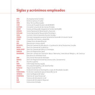 AFA 	 Acompañamiento Familiar
ALC	 América Latina y el Caribe
ATM 	 Áreas Técnicas Municipales
CAR	 Centros de Acogida Residencial (del INABIF)
CCFFAA	 Comando Conjunto de las Fuerzas Armadas
CEDIF	 Centros de Desarrollo Integral de la Familia (del INABIF)
CENAN	 Centro Nacional de Alimentación y Nutrición
CEPLAN 	 Centro Nacional de Planeamiento Estratégico
CIAS	 Comisión Interministerial de Asuntos Sociales
CISDIS	 Comisión Intergubernamental Sectorial de Desarrollo e Inclusión Social
CRED	 Control de crecimiento y desarrollo
CUI	 Código Único de Identificación
DCI	 Desnutrición crónica infantil
DGACPS	 Dirección General de Articulación y Coordinación de las Prestaciones Sociales
DGFO 	 Dirección General de Focalización
DGPE-DPIP 	 Dirección General de Políticas y Estrategias
DIRESA	 Dirección Regional de Salud
DIGEIBIRA	 Dirección General de Educación Básica Alternativa, Intercultural Bilingüe y de Servicios
Educativos en el Ámbito Rural
DNI	 Documento Nacional de Identidad
DRVCS 	 Dirección Regional de Vivienda Construcción y Saneamiento
DS	 Decreto Supremo
EDA	 Enfermedad diarreica aguda
ENDES	 Encuesta Demográfica y de Salud Familiar
EsSalud	 Seguro Social del Perú
FED	 Fondo de Estímulo al Desempeño y Logro de Resultados Sociales
FONCODES	 Fondo de Cooperación para el Desarrollo Social
GERESA	 Gerencia Regional de Salud	
HISMINSA	 Sistemas de Salud Asistencial
IAL	 Instancia de Articulación Local
IAR	 Instancia de Articulación Regional
IIAA	 Instituciones Armadas
Siglas y acrónimos empleados
 