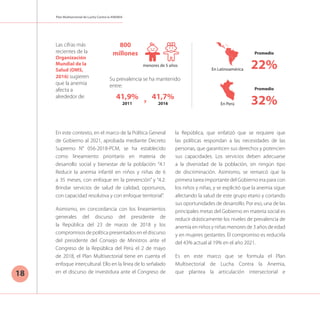 Plan Multisectorial de Lucha Contra la ANEMIA
18
En este contexto, en el marco de la Política General
de Gobierno al 2021, aprobada mediante Decreto
Supremo N° 056-2018-PCM, se ha establecido
como lineamiento prioritario en materia de
desarrollo social y bienestar de la población: “4.1
Reducir la anemia infantil en niños y niñas de 6
a 35 meses, con enfoque en la prevención” y “4.2:
Brindar servicios de salud de calidad, oportunos,
con capacidad resolutiva y con enfoque territorial”.
Asimismo, en concordancia con los lineamientos
generales del discurso del presidente de
la República del 23 de marzo de 2018 y los
compromisos de política presentados en el discurso
del presidente del Consejo de Ministros ante el
Congreso de la República del Perú el 2 de mayo
de 2018, el Plan Multisectorial tiene en cuenta el
enfoque intercultural. Ello en la línea de lo señalado
en el discurso de investidura ante el Congreso de
la República, que enfatizó que se requiere que
las políticas respondan a las necesidades de las
personas, que garanticen sus derechos y potencien
sus capacidades. Los servicios deben adecuarse
a la diversidad de la población, sin ningún tipo
de discriminación. Asimismo, se remarcó que la
primera tarea importante del Gobierno era para con
los niños y niñas, y se explicitó que la anemia sigue
afectando la salud de este grupo etario y cortando
sus oportunidades de desarrollo. Por eso, una de las
principales metas del Gobierno en materia social es
reducir drásticamente los niveles de prevalencia de
anemia en niños y niñas menores de 3 años de edad
y en mujeres gestantes. El compromiso es reducirla
del 43% actual al 19% en el año 2021.
Es en este marco que se formula el Plan
Multisectorial de Lucha Contra la Anemia,
que plantea la articulación intersectorial e
Promedio
22%
41,9%
2011
41,7%
2016
800
millones
Promedio
32%
En Latinoamérica
menores de 5 años
Su prevalencia se ha mantenido
entre:
En Perú
Las cifras más
recientes de la
Organización
Mundial de la
Salud (OMS,
2016) sugieren
que la anemia
afecta a
alrededor de:
y
 
