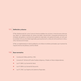 El Plan Multisectorial de Lucha Contra la Anemia establece las acciones e intervenciones efectivas
que deben ser implementadas de manera articulada, intersectorial e intergubernamental por las
entidades del gobierno nacional, de los gobiernos regionales y los gobiernos locales, así como por
la sociedad civil y la comunidad organizada, para la prevención y reducción de la anemia en niñas y
niños menores de 36 meses.
El Plan se implementará en toda la población con énfasis en ámbitos priorizados que muestran las
mayores brechas de pobreza y anemia infantil.
Definición y alcance
Base normativa
1.1.
1.2.
l	 Constitución Política del Perú, 1993.
l	 Convenio N° 169 de la OIT sobre Pueblos Indígenas y Tribales en Países Independientes.
l	 Ley N° 26842, Ley General de Salud.
l	 Ley N° 28044, Ley General de Educación.
l	 Ley N° 27867, Ley Orgánica de Gobiernos Regionales.
 