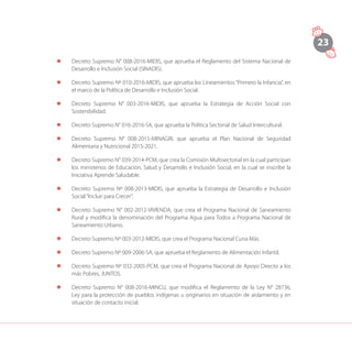23
l	 Decreto Supremo N° 008-2016-MIDIS, que aprueba el Reglamento del Sistema Nacional de
Desarrollo e Inclusión Social (SINADIS).
l	 Decreto Supremo Nº 010-2016-MIDIS, que aprueba los Lineamientos “Primero la Infancia”, en
el marco de la Política de Desarrollo e Inclusión Social.
l	 Decreto Supremo N° 003-2016-MIDIS, que aprueba la Estrategia de Acción Social con
Sostenibilidad.
l	 Decreto Supremo N° 016-2016-SA, que aprueba la Política Sectorial de Salud Intercultural.
l	 Decreto Supremo N° 008-2015-MINAGRI, que aprueba el Plan Nacional de Seguridad
Alimentaria y Nutricional 2015-2021.
l	 Decreto Supremo N° 039-2014-PCM, que crea la Comisión Multisectorial en la cual participan
los ministerios de Educación, Salud y Desarrollo e Inclusión Social, en la cual se inscribe la
Iniciativa Aprende Saludable.
l	 Decreto Supremo Nº 008-2013-MIDIS, que aprueba la Estrategia de Desarrollo e Inclusión
Social“Incluir para Crecer”.
l	 Decreto Supremo N° 002-2012-VIVIENDA, que crea el Programa Nacional de Saneamiento
Rural y modifica la denominación del Programa Agua para Todos a Programa Nacional de
Saneamiento Urbano.
l	 Decreto Supremo Nº 003-2012-MIDIS, que crea el Programa Nacional Cuna Más.
l	 Decreto Supremo Nº 009-2006-SA, que aprueba el Reglamento de Alimentación Infantil.
l	 Decreto Supremo Nº 032-2005-PCM, que crea el Programa Nacional de Apoyo Directo a los
más Pobres, JUNTOS.
l	 Decreto Supremo N° 008-2016-MINCU, que modifica el Reglamento de la Ley N° 28736,
Ley para la protección de pueblos indígenas u originarios en situación de aislamiento y en
situación de contacto inicial.
 