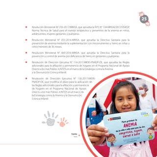 25
l	 Resolución Ministerial Nº 250-2017/MINSA, que aprueba la NTS N° 134-MINSA/2017/DGIESP,
Norma Técnica de Salud para el manejo terapéutico y preventivo de la anemia en niños,
adolescentes, mujeres gestantes y puérperas.
l	 Resolución Ministerial N° 055-2016-MINSA, que aprueba la Directiva Sanitaria para la
prevención de anemia mediante la suplementación con micronutrientes y hierro en niñas y
niños menores de 36 meses.
l	 Resolución Ministerial N° 069-2016-MINSA, que aprueba la Directiva Sanitaria para la
prevención y control de anemia por deficiencia de hierro en gestantes y puérperas.
l	 Resolución de Dirección Ejecutiva N° 114-2017-MIDIS-PNADP-DE, que aprueba las Reglas
adicionales para la afiliación y permanencia de hogares en el Programa Nacional de Apoyo
Directo a los más Pobres JUNTOS en el marco de la Estrategia contra la Anemia
y la Desnutrición Crónica Infantil.
l	 Resolución de Dirección Ejecutiva N° 130-2017-MIDIS-
PNADP-DE, que modifica el plazo para la aplicación de
las Reglas adicionales para la afiliación y permanencia
de hogares en el Programa Nacional de Apoyo
Directo a los más Pobres JUNTOS en el marco de
la Estrategia contra la Anemia y la Desnutrición
Crónica Infantil.
Fuente:
Midis
 