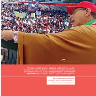 “Vamos a combatir y vamos a ganar la lucha contra la anemia.
Tenemos que tomar conciencia y reducir los porcentajes de anemia y
desnutrición infantil en el país. Es el compromiso que asumimos con
todo el Perú para hacer esta cruzada y lograr nuestros objetivos”.
Martín Alberto Vizcarra Cornejo
Presidente Constitucional de la República.
Huanta - Ayacucho, 27 de mayo de 2018.
Fuente:
Prensa de Presidencia de la República
 