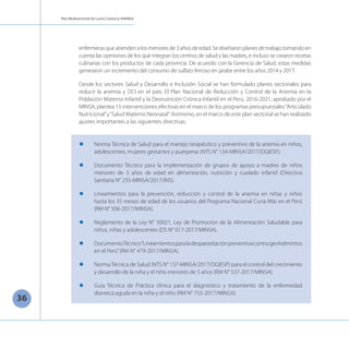 Plan Multisectorial de Lucha Contra la ANEMIA
36
enfermeras que atienden a los menores de 3 años de edad. Se diseñaron planes de trabajo tomando en
cuenta las opiniones de los que integran los centros de salud y las madres, e incluso se crearon recetas
culinarias con los productos de cada provincia. De acuerdo con la Gerencia de Salud, estas medidas
generaron un incremento del consumo de sulfato ferroso en jarabe entre los años 2014 y 2017.
Desde los sectores Salud y Desarrollo e Inclusión Social se han formulado planes sectoriales para
reducir la anemia y DCI en el país. El Plan Nacional de Reducción y Control de la Anemia en la
Población Materno Infantil y la Desnutrición Crónica Infantil en el Perú, 2016-2021, aprobado por el
MINSA, plantea 15 intervenciones efectivas en el marco de los programas presupuestales“Articulado
Nutricional”y“Salud Materno Neonatal”. Asimismo, en el marco de este plan sectorial se han realizado
ajustes importantes a las siguientes directivas:
l	 Norma Técnica de Salud para el manejo terapéutico y preventivo de la anemia en niños,
adolescentes, mujeres gestantes y puérperas (NTS N° 134-MINSA/2017/DGIESP).
l	 Documento Técnico para la implementación de grupos de apoyo a madres de niños
menores de 3 años de edad en alimentación, nutrición y cuidado infantil (Directiva
Sanitaria N° 235-MINSA/2017/INS).
l	 Lineamientos para la prevención, reducción y control de la anemia en niñas y niños
hasta los 35 meses de edad de los usuarios del Programa Nacional Cuna Más en el Perú
(RM N° 506-2017/MINSA).
l	 Reglamento de la Ley N° 30021, Ley de Promoción de la Alimentación Saludable para
niños, niñas y adolescentes (DS N° 017-2017/MINSA).
l	 DocumentoTécnico“Lineamientosparaladesparasitaciónpreventivacontrageohelmintos
en el Perú”(RM N° 479-2017/MINSA).
l	 NormaTécnica de Salud (NTS N° 137-MINSA/2017/DGIESP) para el control del crecimiento
y desarrollo de la niña y el niño menores de 5 años (RM N° 537-2017/MINSA).
l	 Guía Técnica de Práctica clínica para el diagnóstico y tratamiento de la enfermedad
diarreica aguda en la niña y el niño (RM N° 755-2017/MINSA).
 