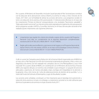 37
Por su parte, el Ministerio de Desarrollo e Inclusión Social aprueba el Plan Sectorial para contribuir
con la reducción de la desnutrición crónica infantil y la anemia en niñas y niños menores de 36
meses, 2017-2021, con la finalidad de alinear las acciones del sector y sus programas sociales en
torno a la reducción de la anemia y DCI, promoviendo 12 intervenciones efectivas en el marco de
los Lineamientos “Primero la Infancia” correspondientes a los resultados “Nacimiento saludable” y
“Adecuadoestadonutricional”.Lasintervencionesestánasignadasprincipalmentealospresupuestos
de los programas sociales JUNTOS y Cuna Más. Asimismo, en el marco de este plan sectorial se han
realizado ajustes importantes a las siguientes directivas:
l	 Lineamientos que regulan los criterios de entrada y egreso de los usuarios del Programa
Nacional Cuna Más, en cumplimiento de la segunda disposición complementaria
transitoria del DS N° 003-2012-MIDIS (RM N° 114-2017/MIDIS).
l	 Reglas adicionales para la afiliación y permanencia de hogares en el Programa Nacional de
Apoyo Directo a los más pobres JUNTOS, en el marco de la Estrategia contra la Anemia y
Desnutrición Crónica Infantil (RDE N° 114-2017/MIDIS/PNADP-DE).
A ello se suman las Campañas para la Reducción de la Anemia Infantil organizadas por el MINSA en
el marco de su Plan Nacional con el fin de incrementar la demanda de gestantes, niñas y niños con
diagnóstico de anemia. (Se han realizado tres campañas: dos en Lima Metropolitana y una a nivel
nacional). Por su parte, desde el MIDIS y en coordinación con el Ministerio de Economía y Finanzas
(MEF) y las regiones del país, se incentiva a las entidades a que entreguen un paquete de servicios
adecuados y oportunos, de manera articulada y bajo una lógica de integralidad en la atención a
la gestante, niña y niño menor de 5 años de edad provenientes de distritos de los quintiles 1 y 2, a
través del Fondo de Estímulo al Desempeño y Logro de Resultados Sociales.
Las acciones antes señaladas constituyen un hito importante para el abordaje de la prevención y
reducción de la anemia en el país; sin embargo, su tratamiento sectorial no ha sido suficiente para
disminuir la prevalencia de anemia en el país durante el año 2017.
 
