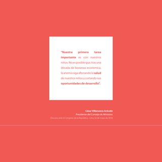 César Villanueva Arévalo
Presidente del Consejo de Ministros
Discurso ante el Congreso de la República - Lima, 02 de mayo de 2018
"Nuestra primera tarea
importante es con nuestros
niños.Noesposibleque,trasuna
década de bonanza económica,
laanemiasigaafectandolasalud
de nuestros niños y cortando sus
oportunidades de desarrollo".
 