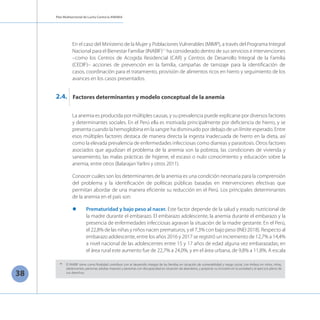 Plan Multisectorial de Lucha Contra la ANEMIA
38
En el caso del Ministerio de la Mujer y PoblacionesVulnerables (MIMP), a través del Programa Integral
Nacional para el Bienestar Familiar (INABIF)11
ha considerado dentro de sus servicios e intervenciones
–como los Centros de Acogida Residencial (CAR) y Centros de Desarrollo Integral de la Familia
(CEDIF)– acciones de prevención en la familia, campañas de tamizaje para la identificación de
casos, coordinación para el tratamiento, provisión de alimentos ricos en hierro y seguimiento de los
avances en los casos presentados.
La anemia es producida por múltiples causas, y su prevalencia puede explicarse por diversos factores
y determinantes sociales. En el Perú ella es motivada principalmente por deficiencia de hierro, y se
presenta cuando la hemoglobina en la sangre ha disminuido por debajo de un límite esperado. Entre
esos múltiples factores destaca de manera directa la ingesta inadecuada de hierro en la dieta, así
como la elevada prevalencia de enfermedades infecciosas como diarreas y parasitosis. Otros factores
asociados que agudizan el problema de la anemia son la pobreza, las condiciones de vivienda y
saneamiento, las malas prácticas de higiene, el escaso o nulo conocimiento y educación sobre la
anemia, entre otros (Balarajan Yarlini y otros 2011).
Conocer cuáles son los determinantes de la anemia es una condición necesaria para la comprensión
del problema y la identificación de políticas públicas basadas en intervenciones efectivas que
permitan abordar de una manera eficiente su reducción en el Perú. Los principales determinantes
de la anemia en el país son:
l	 Prematuridad y bajo peso al nacer. Este factor depende de la salud y estado nutricional de
la madre durante el embarazo. El embarazo adolescente, la anemia durante el embarazo y la
presencia de enfermedades infecciosas agravan la situación de la madre gestante. En el Perú,
el 22,8% de las niñas y niños nacen prematuros, y el 7,3% con bajo peso (INEI 2018). Respecto al
embarazo adolescente, entre los años 2016 y 2017 se registró un incremento de 12,7% a 14,4%
a nivel nacional de las adolescentes entre 15 y 17 años de edad alguna vez embarazadas; en
el área rural este aumento fue de 22,7% a 24,0%, y en el área urbana, de 9,8% a 11,8%. A escala
Factores determinantes y modelo conceptual de la anemia
2.4.
11
	 El INABIF tiene como finalidad contribuir con el desarrollo integral de las familias en situación de vulnerabilidad y riesgo social, con énfasis en niños, niñas,
adolescentes, personas adultas mayores y personas con discapacidad en situación de abandono, y propiciar su inclusión en la sociedad y el ejercicio pleno de
sus derechos.
 