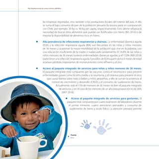 Plan Multisectorial de Lucha Contra la ANEMIA
las empresas registradas, sino también a los productores locales del interior del país. A ello
se suma el bajo consumo de pan de la población peruana (la tercera parte en comparación
con Chile, por ejemplo: 30 kg vs. 90 kg per cápita, respectivamente). Esto último refuerza la
necesidad de buscar otros alimentos que puedan ser fortificados con hierro (INS 2016) o de
mejorar la disponibilidad de alimentos ricos en hierro.
l	 Alta prevalencia de infecciones respiratorias y diarreas. La enfermedad diarreica aguda
(EDA) y la infección respiratoria aguda (IRA) son frecuentes en las niñas y niños menores
de 36 meses y ocasionan la mayor morbilidad de la población que vive en la pobreza, con
una educación insuficiente de la madre e inadecuado saneamiento. El 14,4% de las niñas y
niños menores de 36 meses tuvieron enfermedades diarreicas agudas; y el 15,0% (INEI 2018)
padecieron una infección respiratoria aguda. Episodios de EDA a partir de los 6 meses de edad
acarrean pérdidas importantes de micronutrientes como el hierro y el zinc.
l	 Acceso al paquete integrado de servicios para niñas y niños menores de 36 meses.
El paquete integrado está compuesto por las vacunas contra el neumococo para prevenir
enfermedades graves como la otitis media o la neumonía, y el rotavirus para prevenir el virus
que causa diarrea sobre todo a bebes y niños pequeños; a ello se suman la asistencia al
control de crecimiento y desarrollo (CRED) y el consumo de suplemento de hierro.
Actualmente, solo el 15% de menores de 36 meses reciben el paquete integrado
de servicios, y en el caso de los menores de un año esta proporción es de 26%
(MEF 2018).
l	 Acceso al paquete integrado de servicios para gestantes. El
paquete está compuesto por cuatro exámenes de laboratorio durante
el primer trimestre, cuatro atenciones prenatales y consumo de
suplemento de hierro y ácido fólico. La atención prenatal permite
Fuente:
Midis
 