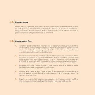 Prevenir y reducir la prevalencia de anemia en niñas y niños con énfasis en menores de 36 meses
de edad, gestantes y adolescentes a nivel nacional, a través de la articulación intersectorial e
intergubernamental de intervenciones efectivas implementadas por el gobierno nacional, los
gobiernos regionales y los gobiernos locales en el territorio.
1.	 Asegurar la gestión territorial con el compromiso político, programático y presupuestal de las
entidades de los tres niveles de gobierno para la implementación de acciones e intervenciones
efectivas orientadas a la prevención y reducción de la anemia en niños menores de 3 años en
el territorio, principalmente en menores de un año.
2.	 Implementar procesos de movilización social en el ámbito nacional, con énfasis en los distritos
priorizados, que promuevan la participación efectiva de todos los sectores y actores a nivel
nacional y local, con la finalidad de sensibilizar, a través de la información y conocimiento sobre
la situación de anemia que afecta a gestantes, niñas y niños menores de 36 meses de edad.
3.	 Implementar acciones comunicacionales a nivel nacional dirigidas a familias y madres
gestantes para la reducción y prevención de la anemia.
4.	 Asegurar la asignación y ejecución de recursos de los programas presupuestales de las
intervenciones efectivas y el alineamiento de los mecanismos de incentivos para la reducción
y prevención de la anemia.
5.	 Disponer de mecanismos de seguimiento y evaluación a nivel nacional, regional y local de las
intervenciones efectivas priorizadas para la reducción y prevención de la anemia.
Objetivo general
Objetivos específicos
3.1.
3.2.
 