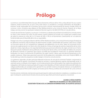 La anemia es una enfermedad silenciosa que afecta el presente y el futuro de los niños y niñas del país. Por eso, nuestro
Gobierno, desde el primer día, se puso como meta reducir su prevalencia y encargó al Ministerio de Desarrollo e
Inclusión Social, responsable de la Secretaria Técnica de la Comisión Interministerial de Asuntos Sociales (CIAS), de
convocar a otros ministerios para elaborar el Plan Multisectorial de Lucha Contra la Anemia. Después de un largo
trabajo, este documento fue aprobado mediante el Decreto Supremo No 068-2018-PCM, el 3 de julio último.
A través de este Decreto Supremo, suscrito por 15 ministerios, se declara de prioridad nacional la lucha contra la anemia
en niñas y niños menores de 3 años. De esta manera, nuestro Gobierno ha iniciado una cruzada para cumplir la meta
de reducir la anemia en niños de 6 a 35 meses de 43% a 19% en el bicentenario. Garantizando así, sus derechos
fundamentales para el desarrollo pleno de sus capacidades.
Proteger a los niños es proteger el destino del Perú. El Plan Multisectorial de Lucha contra la Anemia integra el trabajo de
los diferentes ministerios, bajo el enfoque de determinantes sociales y ambientales de la anemia. Cada sector cumple
sus funciones dentro de sus competencias, trabajando articuladamente con los otros: Salud, en la provisión de los
servicios de suplementación con hierro a los niños desde los 4 meses, el tamizaje de anemia y tratamiento de los niños
desde los 6 meses; Agricultura, en la seguridad alimentaria para promover alimentos de origen animal ricos en hierro;
Educación para la movilización de los profesores en la educación de los niños y en el cambio de hábitos de consumo
de alimentos; Vivienda, en garantizar agua segura accesible para la población; Producción, en garantizar alimentos
fortificados con hierro y la promoción de alimentos de origen marino; Cultura, para articular las prestaciones en los
pueblos originarios; Mujer, para garantizar la atención de las poblaciones vulnerables, entre otros. Desde el MIDIS, se
ha decidido que todos los programas sociales trabajen en la lucha contra la anemia.
Los gobiernos regionales y locales participan liderando el proceso de articulación territorial. También compromete la
movilización de los agentes comunitarios de todos los sectores, a quienes llamamos agentes del desarrollo social. La
anemia la vamos a combatir en los hogares, con el involucramiento activo de los padres y las madres, los profesores, los
trabajadores del Estado, la empresa privada, el Congreso de la República, el Poder Judicial, la Defensoría del Pueblo, los
colegios profesionales y la sociedad civil en general. Por eso, también estamos articulando esfuerzos con la plataforma
multipartidaria para la Infancia del Congreso, la iniciativa por la infancia y la Mesa de Concertación de Lucha contra la
Pobreza.
Este documento sintetiza las orientaciones para la participación colectiva de todos los ciudadanos y ciudadanas en esta
gran movilización social de lucha frontal contra la anemia, bajo el lema de“Juntos le ganamos a la anemia”.
LILIANA LA ROSA HUERTAS
MINISTRA DE DESARROLLO E INCLUSIÓN SOCIAL
SECRETARÍA TÉCNICA DE LA COMISIÓN INTERMINISTERIAL DE ASUNTOS SOCIALES
Prólogo
 