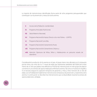 52
Plan Multisectorial de Lucha Contra la ANEMIA
Considerando la evolución de la anemia en el país, el grupo etario más afectado es el compuesto
por las niñas y los niños de 6 a 11 meses de edad, que representan alrededor del 59,6% de la niñez
menor de un año que padece esta deficiencia. Priorizar las intervenciones en este grupo de edad se
convierte en una ventana de oportunidad para enfrentar la anemia.Tal como se muestra en el gráfico
9, se necesita asegurar la captación temprana de gestantes y niñas y niños menores de un año de
edad, con la finalidad de implementar intervenciones tempranas de prevención y tratamiento de la
anemia. A continuación se describen las intervenciones que se desarrollarán durante la ventana de
oportunidad antes señalada.
La mayoría de intervenciones identificadas forma parte de ocho programas presupuestales que
contribuyen con la prevención y reducción de la anemia:
i) 	 Acceso de la Población a la Identidad,
ii) 	 Programa Articulado Nutricional,
iii) 	 Salud Materno Neonatal,
iv) 	 Programa Nacional de Apoyo Directo a los más Pobres – JUNTOS,
v) 	 Programa Nacional Cuna Más,
vi) 	 Programa Nacional de Saneamiento Rural,
vii) 	 Programa Nacional de Saneamiento Urbano y
viii) 	 Atención Oportuna de Niñas, Niños y Adolescentes en presunto estado de
abandono.
 