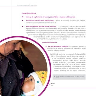 Plan Multisectorial de Lucha Contra la ANEMIA
Captación temprana
l	 Entrega de suplemento de hierro y ácido fólico a mujeres adolescentes.
l	 Prevención del embarazo adolescente, a través de acciones educativas en colegios,
coordinadas con los establecimientos de salud.
l	 Atención prenatal desde el primer trimestre. La captación temprana de la gestante desde
el primer trimestre permitirá que se realicen los cuatro exámenes auxiliares –VIH, sífilis, orina y
hemoglobina–, con el propósito de conocer su situación de salud. Además, deberá recibir el
suplementodeácidofólicoyhierrodesdelasemana14degestación.13
Sebrindaráinformación
para la atención del parto en el establecimiento de salud, que permitirá realizar la práctica
de corte tardío del cordón umbilical como medida efectiva para la prevención de
anemia en las niñas y los niños recién nacidos.
Prevención temprana
l	 Lactancia materna exclusiva. Se promoverá la práctica
de la lactancia desde el momento del nacimiento en el
establecimiento de salud.
La OMS y la Academia Americana de Pediatría (MIDIS
2014: 33) concluyeron que la lactancia materna y
el uso de la leche humana confieren beneficios
nutricionales y no nutricionales únicos a las niñas
y niños, y también a las madres (menor riesgo
de diabetes tipo 2, de cáncer de ovario, mamas
y de depresión posparto). Estas organizaciones,
basadas en evidencias, recomiendan la lactancia
materna exclusiva por seis meses, para luego,
13
	 NTS N° 134-MINSA/2017/DGIESP, aprobada por RM N° 250-2017/
MINSA.
Fuente:
Midis
 
