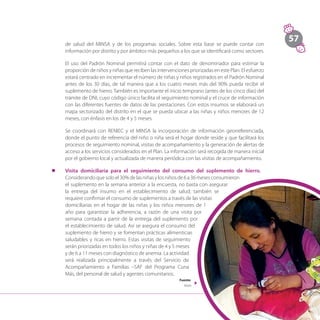 57
de salud del MINSA y de los programas sociales. Sobre esta base se puede contar con
información por distrito y por ámbitos más pequeños a los que se identificará como sectores.
	 El uso del Padrón Nominal permitirá contar con el dato de denominador para estimar la
proporción de niños y niñas que reciben las intervenciones priorizadas en este Plan. El esfuerzo
estará centrado en incrementar el número de niñas y niños registrados en el Padrón Nominal
antes de los 30 días, de tal manera que a los cuatro meses más del 90% pueda recibir el
suplemento de hierro. También es importante el inicio temprano (antes de los cinco días) del
trámite de DNI, cuyo código único facilita el seguimiento nominal y el cruce de información
con las diferentes fuentes de datos de las prestaciones. Con estos insumos se elaborará un
mapa sectorizado del distrito en el que se pueda ubicar a las niñas y niños menores de 12
meses, con énfasis en los de 4 y 5 meses.
	 Se coordinará con RENIEC y el MINSA la incorporación de información georreferenciada,
donde el punto de referencia del niño o niña será el hogar donde reside y que facilitará los
procesos de seguimiento nominal, visitas de acompañamiento y la generación de alertas de
acceso a los servicios considerados en el Plan. La información será recogida de manera inicial
por el gobierno local y actualizada de manera periódica con las visitas de acompañamiento.
l	 Visita domiciliaria para el seguimiento del consumo del suplemento de hierro.
Considerandoquesoloel30%delasniñasylosniñosde6a36mesesconsumieron
el suplemento en la semana anterior a la encuesta, no basta con asegurar
la entrega del insumo en el establecimiento de salud; también se
requiere confirmar el consumo de suplementos a través de las visitas
domiciliarias en el hogar de las niñas y los niños menores de 1
año para garantizar la adherencia, a razón de una visita por
semana contada a partir de la entrega del suplemento por
el establecimiento de salud. Así se asegura el consumo del
suplemento de hierro y se fomentan prácticas alimenticias
saludables y ricas en hierro. Estas visitas de seguimiento
serán priorizadas en todos los niños y niñas de 4 y 5 meses
y de 6 a 11 meses con diagnóstico de anemia. La actividad
será realizada principalmente a través del Servicio de
Acompañamiento a Familias –SAF del Programa Cuna
Más, del personal de salud y agentes comunitarios.
Fuente:
Midis
 