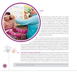 58
l	 Igualmente, por medio del servicio de cuidado
diurno (programa Cuna Más e INABIF) se promoverá
que las niñas y los niños reciban la atención integral
en los establecimientos de salud de manera
oportuna, garantizando que las madres y padres
reciban los suplementos de hierro que dejarán en
las cunas para los días de la semana que se atienda la
niña o el niño usuario. En dichos servicios, el personal
asegurará el consumo de los suplementos de hierro
o tratamiento, de ser el caso. Para ello, se establecerá
a nivel local un fuerte trabajo de articulación con los
establecimientos de salud.
l	 A tal efecto, se debe reactivar o fortalecer el trabajo del
sector Salud y los gobiernos locales con los agentes comunitarios,
quienes apoyarán en el seguimiento del consumo en el hogar. En los
lugares donde no hay presencia de Cuna Más y el INABIF, a este contingente
de actores locales se sumarán los operadores en territorio de los programas sociales del MIDIS
y otros sectores, para quienes se desarrollarán programas de capacitación. Con tal propósito,
el MINSA, en coordinación con el MEF y el MIDIS, realizará los ajustes necesarios al modelo
operacional de las acciones de municipios en el marco del Programa Articulado Nutricional.
l	 Control de crecimiento y desarrollo. Es el conjunto de actividades periódicas y sistemáticas
realizadas por el profesional de la salud (enfermero o médico) con el objetivo de vigilar de
manera adecuada, oportuna e individual el crecimiento y desarrollo de la niña o el niño.
Tiene por finalidad detectar de forma precoz los riegos, alteraciones o trastornos, así como
la presencia de enfermedades, facilitando su diagnóstico e intervención oportuna para
disminuir los riesgos, las deficiencias y discapacidades e incrementando las oportunidades
14
	 NormaTécnica de Salud N° 137-MINSA/2017/DGIESP: NormaTécnica de Salud para el control del crecimiento y desarrollo de la niña y el niño menores de 5 años,
aprobada con Resolución Ministerial N° 537-2017/MINSA.
Fuente:
Midis
 