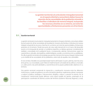 62
Plan Multisectorial de Lucha Contra la ANEMIA
La gestión territorial y la articulación intergubernamental en el espacio distrital y comunitario deben
buscar la atención de las necesidades de la población mirando a las familias e individuos de manera
integral, incluyendo los recursos y brechas en su entorno, así como las oportunidades y limitaciones
presentes en el territorio. Desde ese punto de vista, toda intervención en el marco del desarrollo
social o en la búsqueda de atender un problema específico se debiera gestionar considerando la
realidad y necesidades de la población local, e incorporando, además, intervenciones según las
características culturales, demográficas, epidemiológicas, sociales y económicas de sus pobladores.
Por ello, la gestión territorial es la estrategia que permite intervenir de manera integral, multisectorial
y a la medida de las necesidades de los pobladores, sobre todo de aquellos más vulnerables.
En ese sentido, el alcalde es la autoridad estatal máxima del Estado. Es quien, además, está más cerca
de la gente y sus necesidades, quien lidera la implementación articulada de las políticas universales
y su adecuación a las particularidades y características de los grupos poblacionales objetivos en su
territorio.
Esta gestión territorial comprende la interacción y coordinación necesaria entre las diferentes
instituciones y niveles de gobierno con el fin de diseñar, planificar, implementar, alinear, monitorear
y evaluar la política, estrategia e intervenciones dirigidas a reducir y prevenir la anemia. Así, la
coordinación intersectorial puede definirse como aquel modelo de gestión sustentado en la
participación coordinada de distintos actores del territorio (Gobierno Nacional, Regional y Local),
La gestión territorial y la articulación intergubernamental
en el espacio distrital y comunitario deben buscar la
atención de las necesidades de la población mirando a
las familias e individuos de manera integral, incluyendo
los recursos y brechas en su entorno, así como las
oportunidades y limitaciones presentes en el territorio
Gestión territorial
5.1.
 