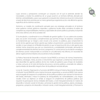 63
cuyos servicios y prestaciones constituyen un conjunto con el cual se pretende atender las
necesidades y resolver los problemas de un grupo social en un territorio definido, afectado por
distintas vulnerabilidades, y para cuya superación se requiere dar coherencia a la acción institucional
a través de directrices provistas por un marco general que organiza la acción, más allá de los aportes
específicos de los distintos sectores.
Asimismo, un modelo de coordinación pensado para una estrategia articulada en el territorio
entre gobierno central, gobiernos regionales y gobiernos locales debe considerar el análisis de
competencias, responsabilidades, intereses y capacidades de actores públicos y privados, incluyendo
entre estos últimos a los de la sociedad civil.
Si la articulación y coordinación es en el Modelo de gestión (gráfico 12) una cadena de acuerdos
para una acción sincronizada y complementaria que permita el logro de objetivos compartidos,
es fundamental que se integre a este circuito a los actores no públicos, para comprometer la
acción de los agentes que tienen aportes que realizar a la promoción y provisión de prestaciones
sociales. Lo que subyace en el Modelo de gestión es que no basta la acción de un solo agente para
resolver ciertas situaciones que, por sus características y complejidades territoriales, demandan la
complementariedad de distintos servicios y programas. En consecuencia, la vinculación estratégica
de distintos actores institucionales se convierte en una alternativa más efectiva, sin necesidad de
alterar orgánicamente el diseño estructural de la institucionalidad.
La Política Nacional de Desarrollo e Inclusión Social (PNDIS) es el marco de normas, lineamientos,
objetivos, estrategias, metas, acciones e instrumentos que organizan y orientan las intervenciones
que desarrollan los agentes públicos de los tres niveles de gobierno para el logro de resultados
y metas comunes en el cierre de brechas de acceso a servicios públicos universales de calidad y
oportunidades de desarrollo integral a favor de la población excluida del país.
La Ley de Creación, Organización y Funciones del MIDIS instituye el Sistema Nacional de Desarrollo
e Inclusión Social (SINADIS) como sistema funcional, asignándose su rectoría al MIDIS. Este sistema
está encargado de asegurar el cumplimiento de las políticas públicas que orientan la intervención
del Estado, destinada a reducir la pobreza, las desigualdades, las vulnerabilidades y los riesgos
sociales. Entre sus objetivos se señala: a) asegurar el cumplimiento de políticas públicas que
requieren la participación de las entidades del Estado, a nivel intergubernamental, en materia de
desarrollo e inclusión social; b) Articular y armonizar la gestión de las políticas, planes, estrategias,
programas y proyectos de desarrollo e inclusión social, a nivel intergubernamental; c) Promover la
 