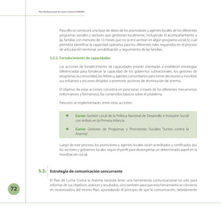 Plan Multisectorial de Lucha Contra la ANEMIA
72
Para ello se construirá una base de datos de los promotores y agentes locales de los diferentes
programas sociales y sectores que gestionan localmente, incluyendo el acompañamiento a
las familias con menores de 12 meses que no se encuentran en algún programa social, lo cual
permitirá identificar la capacidad operativa para los diferentes roles requeridos en el proceso
de articulación territorial, sensibilización y seguimiento de las familias.
5.2.2.	Fortalecimiento de capacidades
Las acciones de fortalecimiento de capacidades estarán orientadas a establecer estrategias
diferenciadas para fortalecer la capacidad de los gobiernos subnacionales, los gestores de
programas, la comunidad, los líderes y agentes comunitarios para tomar decisiones y movilizar
sus esfuerzos y recursos dirigidos a promover acciones de disminución de anemia.
El objetivo de estas acciones consistirá en posicionar, a través de los diferentes mecanismos
(informativos y formativos), los contenidos básicos sobre el problema.
Para esto se implementarán, entre otras acciones:
	 Luego de este proceso, los promotores y agentes locales serán acreditados y certificados por
los sectores y gobiernos locales según el perfil para desempeñar un determinado papel en la
movilización social.
l	 Curso: Gestión Local de la Política Nacional de Desarrollo e Inclusión Social
con énfasis en la Primera Infancia.
l	 Curso: Gestores de Programas y Promotores Sociales “Juntos contra la
Anemia”.
Estrategia de comunicación concurrente
5.3.
El Plan de Lucha Contra la Anemia necesita tener una herramienta comunicacional no solo para
informar de sus objetivos, avances y resultados, sino también para que esta herramienta se convierta
en motorizadora del mismo Plan, apuntalando el principio de que la comunicación, debidamente
 