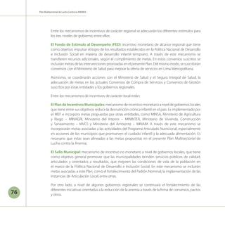76
Plan Multisectorial de Lucha Contra la ANEMIA
Entre los mecanismos de incentivos de carácter regional se adecuarán los diferentes estímulos para
los tres niveles de gobierno; entre ellos:
El Fondo de Estímulo al Desempeño (FED): incentivo monetario de alcance regional que tiene
como objetivo impulsar el logro de los resultados establecidos en la Política Nacional de Desarrollo
e Inclusión Social en materia de desarrollo infantil temprano. A través de este mecanismo se
transfieren recursos adicionales, según el cumplimiento de metas. En estos convenios suscritos se
incluirán metas de las intervenciones priorizadas en el presente Plan. Del mismo modo, se suscribirán
convenios con el Ministerio de Salud para mejorar la oferta de servicios en Lima Metropolitana.
Asimismo, se coordinarán acciones con el Ministerio de Salud y el Seguro Integral de Salud, la
adecuación de metas en los actuales Convenios de Compra de Servicios y Convenios de Gestión
suscritos por estas entidades y los gobiernos regionales.
Entre los mecanismos de incentivos de carácter local están:
ElPlandeIncentivosMunicipales: mecanismo de incentivo monetario a nivel de gobiernos locales
que tiene entre sus objetivos reducir la desnutrición crónica infantil en el país. Es implementado por
el MEF e incorpora metas propuestas por otras entidades, como MINSA, Ministerio de Agricultura
y Riego – MINAGRI, Ministerio del Interior – MININTER, Ministerio de Vivienda, Construcción
y Saneamiento – MVCS y Ministerio del Ambiente – MINAM. A través de este mecanismo se
incorporarán metas asociadas a las actividades del Programa Articulado Nutricional, especialmente
en acciones de los municipios que promueven el cuidado infantil y la adecuada alimentación. Es
necesario que estas sean alineadas a las metas propuestas en el presente Plan Multisectorial de
Lucha contra la Anemia.
El Sello Municipal: mecanismo de incentivo no monetario a nivel de gobiernos locales, que tiene
como objetivo general promover que las municipalidades brinden servicios públicos de calidad,
articulados y orientados a resultados, que mejoren las condiciones de vida de la población en
el marco de la Política Nacional de Desarrollo e Inclusión Social. En este mecanismo se incluirán
metas asociadas a este Plan, como el fortalecimiento del Padrón Nominal, la implementación de las
Instancias de Articulación Local, entre otras.
Por otro lado, a nivel de algunos gobiernos regionales se continuará el fortalecimiento de las
diferentes iniciativas orientadas a la reducción de la anemia a través de la firma de convenios, pactos
y otros.
 