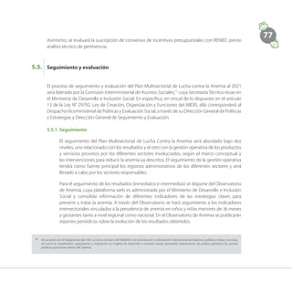 77
Asimismo, se evaluará la suscripción de convenios de incentivos presupuestales con RENIEC previo
análisis técnico de pertinencia.
Seguimiento y evaluación
5.5.
El proceso de seguimiento y evaluación del Plan Multisectorial de Lucha contra la Anemia al 2021
será liderado por la Comisión Interministerial de Asuntos Sociales,17
cuya Secretaría Técnica recae en
el Ministerio de Desarrollo e Inclusión Social. En específico, en virtud de lo dispuesto en el artículo
13 de la Ley N° 29792, Ley de Creación, Organización y Funciones del MIDIS, ello corresponderá al
DespachoViceministerial de Políticas y Evaluación Social, a través de su Dirección General de Políticas
y Estrategias y Dirección General de Seguimiento y Evaluación.
5.5.1.	Seguimiento
El seguimiento del Plan Multisectorial de Lucha Contra la Anemia será abordado bajo dos
niveles, uno relacionado con los resultados y el otro con la gestión operativa de los productos
y servicios provistos por los diferentes sectores involucrados, según el marco conceptual y
las intervenciones para reducir la anemia ya descritos. El seguimiento de la gestión operativa
tendrá como fuente principal los registros administrativos de los diferentes sectores y será
llevado a cabo por los sectores responsables.
Para el seguimiento de los resultados (inmediatos e intermedios) se dispone del Observatorio
de Anemia, cuya plataforma web es administrada por el Ministerio de Desarrollo e Inclusión
Social y consolida información de diferentes indicadores de las estrategias claves para
prevenir y tratar la anemia. A través del Observatorio se hará seguimiento a los indicadores
intersectoriales vinculados a la prevalencia de anemia en niños y niñas menores de 36 meses
y gestantes tanto a nivel regional como nacional. En el Observatorio de Anemia se publicarán
reportes periódicos sobre la evolución de los resultados obtenidos.
17
	 De acuerdo con el Reglamento del CIAS, su rol en el marco del SINADIS es la concertación y priorización intersectorial de objetivos, políticas, metas y recursos,
así como la coordinación, seguimiento y evaluación en materia de desarrollo e inclusión social, aportando orientaciones de política general a los actores
públicos que actúan dentro del Sistema.
 