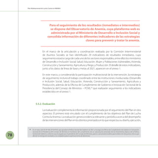 Plan Multisectorial de Lucha Contra la ANEMIA
78
En el marco de la articulación y coordinación realizada por la Comisión Interministerial
de Asuntos Sociales se han identificado 29 indicadores de resultados inmediatos, cuyo
seguimientoestaráacargodecadaunodelossectoresresponsables,entreelloslosministerios
de Desarrollo e Inclusión Social, Salud, Educación, Mujer y Poblaciones Vulnerables, Vivienda,
Construcción y Saneamiento, Agricultura y Riego, y Producción. El detalle de estos indicadores,
junto a los datos de línea de base y metas al 2021, aparecen en el anexo 1.
En este marco, y considerando la participación multisectorial de la intervención, la estrategia
de seguimiento incluirá el trabajo coordinado entre las instituciones involucradas (Desarrollo
e Inclusión Social, Salud, Educación, Vivienda, Construcción y Saneamiento, Agricultura y
Producción, además de la Oficina de Cumplimiento de Gobierno e Innovación Sectorial de la
Presidencia del Consejo de Ministros – PCM),18
que realizarán seguimiento a los indicadores
establecidos en el anexo 1.
5.5.2.	Evaluación
La evaluación complementa la información proporcionada por el seguimiento del Plan en dos
aspectos. El primero está vinculado con el cumplimiento de los objetivos del Plan de Lucha
Contra la Anemia. La evaluación genera evidencia relevante y periódica acerca del desempeño
delasintervencionesdelPlanenlosdistritospriorizadosenloquerespectaasudiseño,ejecución,
Para el seguimiento de los resultados (inmediatos e intermedios)
se dispone del Observatorio de Anemia, cuya plataforma web es
administrada por el Ministerio de Desarrollo e Inclusión Social y
consolida información de diferentes indicadores de las estrategias
claves para prevenir y tratar la anemia.
18
	 En el marco del DS N° 056-2018-PCM, que aprueba la Política General de Gobierno al 2021 y encarga a la Oficina de Cumplimiento de Gobierno e Innovación
Sectorial de la Presidencia del Consejo de Ministros el monitoreo del cumplimiento de un subconjunto priorizado de los lineamientos básicos de la Política
General de Gobierno conforme sea encargado por el presidente del Consejo de Ministros, para lo cual proveerá análisis para la detección de puntos críticos que
afecten la entrega de resultados a la ciudadanía para la oportuna toma de decisiones.
 