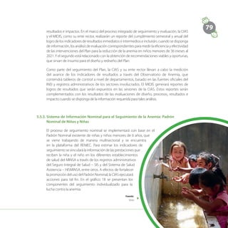 79
resultados e impactos. En el marco del proceso integrado de seguimiento y evaluación, la CIAS
y el MIDIS, como su ente rector, realizarán un reporte del cumplimiento semestral y anual del
logro de los indicadores de resultados inmediatos e intermedios e incluirán, cuando se disponga
de información, los análisis de evaluación correspondientes para medir la eficiencia y efectividad
de las intervenciones del Plan para la reducción de la anemia en niños menores de 36 meses al
2021.Y el segundo está relacionado con la obtención de recomendaciones viables y oportunas,
que sirvan de insumo para el diseño y rediseño del Plan.
Como parte del seguimiento del Plan, la CIAS y su ente rector llevan a cabo la medición
del avance de los indicadores de resultados a través del Observatorio de Anemia, que
contendrá tableros de control a nivel de departamentos, basado en las fuentes oficiales del
INEI y registros administrativos de los sectores involucrados. El MIDIS generará reportes de
logros de resultados que serán expuestos en las sesiones de la CIAS. Estos reportes serán
complementados con los resultados de las evaluaciones de diseño, procesos, resultados e
impacto cuando se disponga de la información requerida para tales análisis.
5.5.3.	Sistema de Información Nominal para el Seguimiento de la Anemia: Padrón
Nominal de Niños y Niñas
El proceso de seguimiento nominal se implementará con base en el
Padrón Nominal existente de niñas y niños menores de 6 años, que
se viene trabajando de manera multisectorial y se encuentra
en la plataforma del RENIEC. Para estimar los indicadores de
seguimientosevincularálainformaciónde lasprestacionesque
reciben la niña y el niño en los diferentes establecimientos
de salud del MINSA a través de los registros administrativos
del Seguro Integral de Salud – SIS y del Sistema de Salud
Asistencia – HISMINSA, entre otros. A efectos de fortalecer
la promoción del uso del Padrón Nominal, la CIAS ejecutará
acciones para tal fin. En el gráfico 18 se presentan los
componentes del seguimiento individualizado para la
lucha contra la anemia.
Fuente:
Midis
 