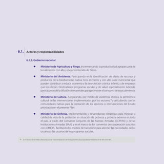 6.1.1.	Gobierno nacional
l	 Ministerio de Agricultura y Riego. Incrementando la productividad agropecuaria de
los alimentos con alto y mejor contenido de hierro.
l	 Ministerio del Ambiente. Participando en la identificación de oferta de recursos y
productos de la biodiversidad nativa ricos en hierro y con alto valor nutricional que
pueden contribuir a reducir la anemia y la desnutrición crónica infantil, y de empresas
que los ofertan. Destinatarios: programas sociales y de salud, especialmente. Además,
participandodeladifusióndematerialesparapromoverelconsumodeestosalimentos.
l	 Ministerio de Cultura. Asegurando, por medio de asistencia técnica, la pertinencia
cultural de las intervenciones implementadas por los sectores,19
y articulando con las
comunidades nativas para la prestación de los servicios o intervenciones del Estado
priorizados en el presente Plan.
l	 Ministerio de Defensa. Implementando y desarrollando estrategias para mejorar la
calidad de vida de la población en situación de pobreza y pobreza extrema en todo
el país, a través del Comando Conjunto de las Fuerzas Armadas (CCFFAA) y de las
Instituciones Armadas (IIAA), y en el marco de los convenios de cooperación suscritos
con el MIDIS, facilitando los medios de transporte para atender las necesidades de los
usuarios y las usuarias de los programas sociales.
Actores y responsabilidades
6.1.
19
	 En el marco de la Política Nacional para la Transversalización del Enfoque Intercultural aprobada mediante DS N° 003-2015-MC.
 