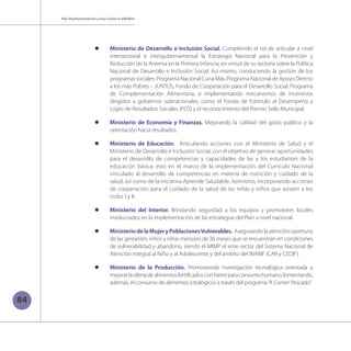 Plan Multisectorial de Lucha Contra la ANEMIA
84
l	 Ministerio de Desarrollo e Inclusión Social. Cumpliendo el rol de articular a nivel
intersectorial e intergubernamental la Estrategia Nacional para la Prevención y
Reducción de la Anemia en la Primera Infancia; en virtud de su rectoría sobre la Política
Nacional de Desarrollo e Inclusión Social. Así mismo, conduciendo la gestión de los
programas sociales: Programa Nacional Cuna Más, Programa Nacional de Apoyo Directo
a los más Pobres – JUNTOS, Fondo de Cooperación para el Desarrollo Social, Programa
de Complementación Alimentaria, e implementando mecanismos de incentivos
dirigidos a gobiernos subnacionales, como el Fondo de Estímulo al Desempeño y
Logro de Resultados Sociales (FED) y el reconocimiento del Premio Sello Municipal.
l	 Ministerio de Economía y Finanzas. Mejorando la calidad del gasto público y la
orientación hacia resultados.
l	 Ministerio de Educación. Articulando acciones con el Ministerio de Salud y el
Ministerio de Desarrollo e Inclusión Social, con el objetivo de generar oportunidades
para el desarrollo de competencias y capacidades de las y los estudiantes de la
educación básica, esto en el marco de la implementación del Currículo Nacional
vinculado al desarrollo de competencias en materia de nutrición y cuidado de la
salud, así como de la iniciativa Aprende Saludable. Asimismo, incorporando acciones
de cooperación para el cuidado de la salud de las niñas y niños que asisten a los
ciclos I y II.
l	 Ministerio del Interior. Brindando seguridad a los equipos y promotores locales
involucrados en la implementación de las estrategias del Plan a nivel nacional.
l	 MinisteriodelaMujeryPoblacionesVulnerables. Asegurando la atención oportuna
de las gestantes, niños y niñas menores de 36 meses que se encuentran en condiciones
de vulnerabilidad y abandono, siendo el MIMP el ente rector del Sistema Nacional de
Atención Integral al Niño y al Adolescente y del ámbito del INABIF (CAR y CEDIF).
l	 Ministerio de la Producción. Promoviendo investigación tecnológica orientada a
mejorarlaofertadealimentosfortificadosconhierroparaconsumohumano,fomentando,
además, el consumo de alimentos ictiológicos a través del programa“A Comer Pescado”.
 