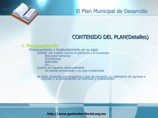 CONTENIDO DEL PLAN(Detalles) V. Presupuestación Financiamiento y Endeudamiento en su caso Señalar con cuanto cuenta el gobierno y el municipio Recursos humanos Económicos Naturales Etc.... Cuanto se requiere adicionalmente De donde provendrán y en que condiciones Se debe presentar por programa y tipo de proyecto, su calendario de egresos e ingresos y la presentación de informes y evaluaciones 