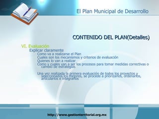 CONTENIDO DEL PLAN(Detalles) VI. Evaluación Explicar claramente  Como va a realizarse el Plan  Cuales son los mecanismos y criterios de evaluación Quienes lo van a realizar Como y cuales van a ser los procesos para tomar medidas correctivas o cambio de estrategias Una vez realizada la primera evaluación de todos los proyectos y seleccionados los mejores, se procede a priorizarlos, ordenarlos, articularlos e integrarlos 
