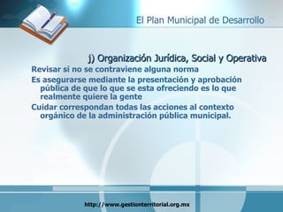 j) Organización Jurídica, Social y Operativa Revisar si no se contraviene alguna norma Es asegurarse mediante la presentación y aprobación pública de que lo que se esta ofreciendo es lo que realmente quiere la gente Cuidar correspondan todas las acciones al contexto orgánico de la administración pública municipal. 