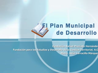 El Plan Municipal  de Desarrollo Fundación Rafael Preciado Hernández Fundación para los Estudios y Desarrollo de la Gestión Territorial, A.C. Mstro. Adán Larracilla Márquez 