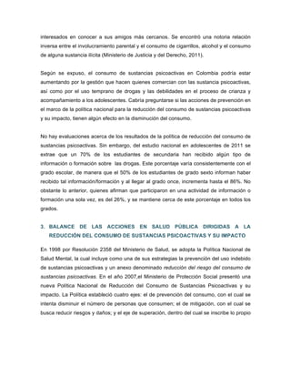 interesados en conocer a sus amigos más cercanos. Se encontró una notoria relación
inversa entre el involucramiento parental y el consumo de cigarrillos, alcohol y el consumo
de alguna sustancia ilícita (Ministerio de Justicia y del Derecho, 2011).
Según se expuso, el consumo de sustancias psicoactivas en Colombia podría estar
aumentando por la gestión que hacen quienes comercian con las sustancia psicoactivas,
así como por el uso temprano de drogas y las debilidades en el proceso de crianza y
acompañamiento a los adolescentes. Cabría preguntarse si las acciones de prevención en
el marco de la política nacional para la reducción del consumo de sustancias psicoactivas
y su impacto, tienen algún efecto en la disminución del consumo.
No hay evaluaciones acerca de los resultados de la política de reducción del consumo de
sustancias psicoactivas. Sin embargo, del estudio nacional en adolescentes de 2011 se
extrae que un 70% de los estudiantes de secundaria han recibido algún tipo de
información o formación sobre las drogas. Este porcentaje varía consistentemente con el
grado escolar, de manera que el 50% de los estudiantes de grado sexto informan haber
recibido tal información/formación y al llegar al grado once, incrementa hasta el 86%. No
obstante lo anterior, quienes afirman que participaron en una actividad de información o
formación una sola vez, es del 26%, y se mantiene cerca de este porcentaje en todos los
grados.
3. BALANCE DE LAS ACCIONES EN SALUD PÚBLICA DIRIGIDAS A LA
REDUCCIÓN DEL CONSUMO DE SUSTANCIAS PSICOACTIVAS Y SU IMPACTO
En 1998 por Resolución 2358 del Ministerio de Salud, se adopta la Política Nacional de
Salud Mental, la cual incluye como una de sus estrategias la prevención del uso indebido
de sustancias psicoactivas y un anexo denominado reducción del riesgo del consumo de
sustancias psicoactivas. En el año 2007,el Ministerio de Protección Social presentó una
nueva Política Nacional de Reducción del Consumo de Sustancias Psicoactivas y su
impacto. La Política estableció cuatro ejes: el de prevención del consumo, con el cual se
intenta disminuir el número de personas que consumen; el de mitigación, con el cual se
busca reducir riesgos y daños; y el eje de superación, dentro del cual se inscribe lo propio
 