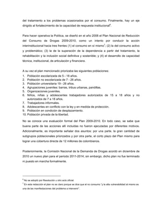 del tratamiento a los problemas ocasionados por el consumo. Finalmente, hay un eje
dirigido al fortalecimiento de la capacidad de respuesta institucional6
.
Para hacer operativa la Política, se diseñó en el año 2008 el Plan Nacional de Reducción
del Consumo de Drogas 2009-2010, como un intento por conducir la acción
interinstitucional hacia tres frentes (1) el consumo en sí mismo7
; (2) la del consumo activo
y problemático; (3) la de la superación de la dependencia a partir del tratamiento, la
rehabilitación y la inclusión social definitiva y sostenible; y (4) el desarrollo de capacidad
técnica, institucional, de articulación y financiera.
A su vez el plan mencionado priorizaba las siguientes poblaciones:
1. Población escolarizada de 5 - 18 años.
2. Población no escolarizada de 7 - 26 años.
3. Población universitaria 19 - 26 años.
4. Agrupaciones juveniles: barras, tribus urbanas, pandillas.
5. Organizaciones juveniles.
6. Niños, niñas y adolescentes trabajadores autorizados de 15 a 18 años y no
autorizados de 7 a 18 años.
7. Trabajadores informales.
8. Adolescentes en conflicto con la ley y en medida de protección.
9. Población en condición de desplazamiento.
10. Población privada de la libertad.
No se conoce una evaluación formal del Plan 2009-2010. En todo caso, se sabe que
buena parte de las acciones allí incluidas no fueron ejecutadas por diferentes motivos.
Adicionalmente, es importante señalar dos asuntos: por una parte, la gran cantidad de
subgrupos poblacionales priorizados y por otra parte, el corto plazo del Plan mismo para
lograr una cobertura directa de 12 millones de colombianos.
Posteriormente, la Comisión Nacional de la Demanda de Drogas acordó en diciembre de
2010 un nuevo plan para el periodo 2011-2014; sin embargo, dicho plan no fue terminado
ni puesto en marcha formalmente.
6
No se adoptó por Resolución u otro acto oficial.
7
En esta redacción el plan no es claro porque se dice que el no consumo “y la alta vulnerabilidad al mismo es
una de las manifestaciones del problema a intervenir”.
 