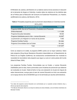 El Ministerio de Justicia y del Derecho en su balance acerca de las acciones en reducción
de la demanda de drogas en Colombia, muestra datos de cobertura en los distintos ejes
de la Política para la Reducción del Consumo de Sustancias Psicoactivas y su Impacto,
así(Ministerio de Justicia y del Derecho, 2014):
Tabla 2. Principales programas para la prevención desarrollados en Colombia durante
2012 y 2013
Eje de prevención /programas Sujetos
Programa DARE, Bus de la Prevención y Ciudadela de la Prevención
(Policía Nacional) 1.111.658
Programa Escuelas Saludables 39.020
Programa Habilidades para la Vida – Leones Educando 30.0008
La prevención y la mitigación en manos de los jóvenes 7.000
Programa Familias Fuertes Sin dato
Programa Comunidades Que se Cuidan Sin dato
Total 1.187.6789
Como se observa en la tabla, el programa DARE cuenta con la mayor cobertura. Sobre
este programa (Drug Abuse Resistance Education) desarrollado por el Departamento de
Policía de Los Ángeles (California), las evaluaciones consistentemente han mostrado la
necesidad de reconsiderar este programa que sigue su curso en varios países del mundo
(West & O’Neal, 2004).
Los programas Familias Fuertes, Comunidades que se Cuidan, y Leones Educando
(habilidades para la vida), fueron promovidos como iniciativas de prevención que deberían
ser evaluadas en el país. Hasta la fecha no hay una evaluación en el país de ninguna de
estas intervenciones, aunque para el caso de Leones Educando se inició una evaluación
con el apoyo técnico de la CICAD/OEA que no ha terminado por asuntos administrativos.
8
Los datos del programa Leones Educando son suministrados por un operador privado (Colectivo Aquí y
Ahora) que ejecuta este programa.
9
Por falta de información oficial no se incluyó la cobertura de otras entidades, como el Instituto Colombiano de
Bienestar Familiar.	
  
 