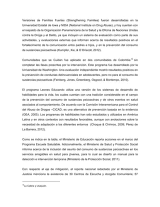 Versiones de Familias Fuertes (Strengthening Families) fueron desarrolladas en la
Universidad Estatal de Iowa y NIDA (National Institute on Drug Abuse), y hoy cuentan con
el respaldo de la Organización Panamericana de la Salud y la Oficina de Naciones Unidas
contra la Droga y el Delito, ya que incluyen un sistema de evaluación como parte de sus
actividades, y evaluaciones externas que informan acerca de resultados positivos en el
fortalecimiento de la comunicación entre padres e hijos, y en la prevención del consumo
de sustancias psicoactivas (Kumpfer, Xie, & O´Driscoll, 2012).
Comunidades que se Cuidan fue aplicado en dos comunidades de Colombia 10
sin
completar las fases prescritas por la intervención. Este programa fue desarrollado por la
Universidad de Washington. Una evaluación independiente mostró resultados positivos en
la prevención de conductas delincuenciales en adolescentes, pero no para el consumo de
sustancias psicoactivas (Feinberg, Jones, Greenberg, Osgood, & Bontempo, 2010).
El programa Leones Educando utiliza una versión de los sistemas de desarrollo de
habilidades para la vida, los cuales cuentan con una tradición considerable en el campo
de la prevención del consumo de sustancias psicoactivas y de otros eventos en salud
asociados al comportamiento. De acuerdo con la Comisión Interamericana para el Control
del Abuso de Drogas –CICAD, es una alternativa de prevención basada en la evidencia
(OEA, 2005). Los programas de habilidades han sido estudiados y utilizados en América
Latina y en otros contextos con resultados favorables, aunque con anotaciones sobre la
necesidad de adaptación a los diferentes entornos (Choque & Chirinos, 2009; Pérez de
La Barrera, 2012).
Como se indica en la tabla, el Ministerio de Educación reporta acciones en el marco del
Programa Escuela Saludable. Adicionalmente, el Ministerio de Salud y Protección Social
informa acerca de la inclusión del asunto del consumo de sustancias psicoactivas en los
servicios amigables en salud para jóvenes, para lo cual se diseñó un manual para la
detección e intervención temprana (Ministerio de la Protección Social, 2011).
Con respecto al eje de mitigación, el reporte nacional redactado por el Ministerio de
Justicia menciona la existencia de 39 Centros de Escucha y Acogida Comunitaria; 57
10
La Calera y Usaquén.
 