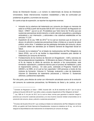 Zonas de Orientación Escolar, y un número no determinado de Zonas de Orientación
Universitaria. Estas intervenciones muestran inestabilidad y falta de continuidad por
problemas de gestión y suministro de recursos.
En cuanto al eje de superación, se reportan los siguientes avances:
• Inclusión de la cobertura del tratamiento por consumo de drogas en menores de
edad en el POS a partir del Acuerdo 029 de 2011 de la Comisión de Regulación en
Salud – CRES11
, que en su art. 76 establece que “todo menor de 18 años que use
sustancias psicoactivas tendrá derecho a recibir atención psiquiátrica y psicológica
ambulatoria y con internación, y adicionales a las cobertura establecidas en los
artículos 17 y 24”.
• Expedición de la Ley 1566 de 201212
en la cual se reconoce que el consumo, el
abuso y la adicción a sustancias psicoactivas lícitas o ilícitas es un asunto de salud
pública, entre otros. Y establece que las patologías derivadas del consumo, abuso
y adicción deben ser atendidas por el Sistema General de Seguridad Social en
Salud.
• Inclusión de la metadona13
en el listado de medicamentos del Plan Obligatorio de
Salud (POS), con el fin de facilitar la disponibilidad necesaria para atender el
tratamiento por consumo de heroína.
• Fortalecimiento de los Centros de Atención en Drogadicción - CAD y servicios de
farmacodependencia hospitalarios. El Ministerio de Salud y Protección Social, con
el fin de mejorar la oferta de servicios de atención a los consumidores, está
brindando capacitación y asistencia técnica para el proceso de habilitación y para
el mejoramiento continuo. En este punto, sobresale el Programa Treatnet de
UNODC y la OMS, en el cual se han capacitado 1.429 personas a través de tres
módulos de formación: Volumen A: Tamizaje, evaluación y plan de tratamiento;
Volumen B: Elementos de tratamiento psicosocial; y Volumen C: Sustancias
adictivas y poblaciones especiales.
Por otra parte, para efectos de contar con información actualizada acerca de la evolución
del consumo de sustancias psicoactivas, los Ministerios de Salud y de Justicia, con el
11
Comisión de Regulación en Salud – CRES. Acuerdo 029 de 28 de diciembre de 2011 “por el cual se
sustituye el Acuerdo 028 de 2011 que define, aclara y actualiza integralmente el Plan Obligatorio de Salud”.
12
Ley 1566 de 31 de julio de 2012 “por la cual se dictan normas para garantizar la atención integral a
personas que consumen sustancias psicoactivas y se crea el premio nacional ‘entidad comprometida con la
prevención del consumo, abuso y adicción a sustancias psicoactivas’ ”.
13
El anexo del Acuerdo 09 de 2011 que constituye el listado de medicamentos del Plan Obligatorio de Salud
(POS), por gestión del Fondo Nacional de Estupefacientes, incorpora la metadona de 40 mg, con el fin de
asegurar la disponibilidad de este medicamento en el tratamiento por consumo de drogas.	
  
 