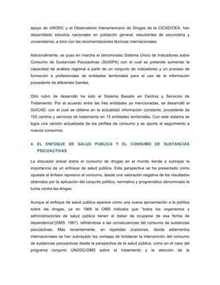 apoyo de UNODC y el Observatorio Interamericano de Drogas de la CICAD/OEA, han
desarrollado estudios nacionales en población general, estudiantes de secundaria y
universitarios, a tono con las recomendaciones técnicas internacionales.
Adicionalmente, se puso en marcha el denominado Sistema Único de Indicadores sobre
Consumo de Sustancias Psicoactivas (SUISPA) con el cual se pretende aumentar la
capacidad de análisis regional a partir de un conjunto de indicadores y un proceso de
formación a profesionales de entidades territoriales para el uso de la información
procedente de diferentes fuentes.
Otro rubro de desarrollo ha sido el Sistema Basado en Centros y Servicios de
Tratamiento. Por el acuerdo entre las tres entidades ya mencionadas, se desarrolló el
SUICAD, con el cual se obtiene en la actualidad información constante, procedente de
105 centros y servicios de tratamiento en 15 entidades territoriales. Con este sistema se
logra una versión actualizada de los perfiles de consumo y se aporta al seguimiento a
nuevos consumos.
4. EL ENFOQUE DE SALUD PÚBLICA Y EL CONSUMO DE SUSTANCIAS
PSICOACTIVAS
La discusión actual sobre el consumo de drogas en el mundo tiende a subrayar la
importancia de un enfoque de salud pública. Esta perspectiva se ha presentado como
opuesta al énfasis represivo al consumo, desde una valoración negativa de los resultados
obtenidos por la aplicación del conjunto político, normativo y programático denominado la
lucha contra las drogas.
Aunque el enfoque de salud pública aparece como una nueva aproximación a la política
sobre las drogas, ya en 1966 la OMS indicaba que “todos los organismos y
administraciones de salud pública tienen el deber de ocuparse de esa forma de
dependencia”(OMS, 1967), refiriéndose a las consecuencias del consumo de sustancias
psicoactivas. Más recientemente, en repetidas ocasiones, desde estamentos
internacionales se han subrayado las ventajas de fortalecer la intervención del consumo
de sustancias psicoactivas desde la perspectiva de la salud pública, como en el caso del
programa conjunto UNODC/OMS sobre el tratamiento y la atención de la
 