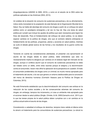 drogodependencia (UNODC & OMS, 2010), y como en el estudio de la OEA sobre las
políticas aplicadas en las Américas (OEA, 2013).
Un análisis de la situación de consumo de sustancias psicoactivas y de su afrontamiento,
indica cierta morosidad en la aceptación de este llamado de la Organización Mundial de la
Salud. Hoy se habla del abordaje del consumo de drogas a partir de un enfoque de salud
pública como un paradigma emergente y tal vez no hay tal. Hay una tarea de salud
pública por cumplir que incluye los ajustes de política que sean necesarios para lograr los
fines del desarrollo. Para el fortalecimiento del enfoque de salud pública, no se deben
esperar cambios en la política de drogas, sino que al contrario debería anticiparse el
fortalecimiento de las políticas, programas, planes y acciones en salud pública, mientras
se surte el debate global acerca de las formas y los resultados de la guerra contra las
drogas.
Teniendo en cuenta las consideraciones planteadas, al presentar una aproximación al
asunto de las drogas desde la salud pública, debe entenderse que esto no
necesariamente implica la abogacía por cambios en el estatuto legal del mercado de las
drogas, aunque sí conlleva asumir que el consumo de sustancias psicoactivas no debe
ser tratado como un delito, entre otras razones porque el estigma y la discriminación
contra el consumidor, hacen más difícil la aplicación de la perspectiva en cuestión. El trato
al consumidor problemático de drogas como un criminal, es mucho menos apropiado para
el tratamiento del asunto, a la vez que genera un entorno desfavorable para la concreción
del marco de derechos humanos (Comisión Asesora para la Política de Drogas en
Colombia, 2013).
No está firmemente establecido que la descriminalización del consumo sea exitosa en la
reducción de los costos sociales y de las consecuencias adversas del consumo de
drogas; sin embargo, tampoco los incrementa y sí crea un ambiente más apropiado para
el accionar desde la salud pública (Single, Christie, & Ali, 2000;Camacho et al., 2011) por
lo que las tareas propias de la salud pública deben cumplirse con o sin cambios en la
política actual sobre el asunto de las drogas.
Considerando a cabalidad el enfoque de derechos, tampoco tiene cabida el dilema entre
la cárcel o el tratamiento para los consumidores de sustancias psicoactivas. La cárcel no
 