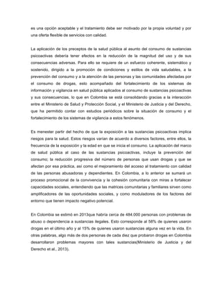 es una opción aceptable y el tratamiento debe ser motivado por la propia voluntad y por
una oferta flexible de servicios con calidad.
La aplicación de los preceptos de la salud pública al asunto del consumo de sustancias
psicoactivas debería tener efectos en la reducción de la magnitud del uso y de sus
consecuencias adversas. Para ello se requiere de un esfuerzo coherente, sistemático y
sostenido, dirigido a la promoción de condiciones y estilos de vida saludables, a la
prevención del consumo y a la atención de las personas y las comunidades afectadas por
el consumo de drogas, esto acompañado del fortalecimiento de los sistemas de
información y vigilancia en salud pública aplicados al consumo de sustancias psicoactivas
y sus consecuencias, lo que en Colombia se está consolidando gracias a la interacción
entre el Ministerio de Salud y Protección Social, y el Ministerio de Justicia y del Derecho,
que ha permitido contar con estudios periódicos sobre la situación de consumo y el
fortalecimiento de los sistemas de vigilancia a estos fenómenos.
Es menester partir del hecho de que la exposición a las sustancias psicoactivas implica
riesgos para la salud. Estos riesgos varían de acuerdo a diversos factores, entre ellos, la
frecuencia de la exposición y la edad en que se inicia el consumo. La aplicación del marco
de salud pública al caso de las sustancias psicoactivas, incluye la prevención del
consumo; la reducción progresiva del número de personas que usan drogas y que se
afectan por esa práctica, así como el mejoramiento del acceso al tratamiento con calidad
de las personas abusadoras y dependientes. En Colombia, a lo anterior se sumará un
proceso promocional de la convivencia y la cohesión comunitaria con miras a fortalecer
capacidades sociales, entendiendo que las matrices comunitarias y familiares sirven como
amplificadores de las oportunidades sociales, y como moduladores de los factores del
entorno que tienen impacto negativo potencial.
En Colombia se estimó en 2013que habría cerca de 484.000 personas con problemas de
abuso o dependencia a sustancias ilegales. Esto corresponde al 58% de quienes usaron
drogas en el último año y al 15% de quienes usaron sustancias alguna vez en la vida. En
otras palabras, algo más de dos personas de cada diez que probaron drogas en Colombia
desarrollaron problemas mayores con tales sustancias(Ministerio de Justicia y del
Derecho et al., 2013).
 