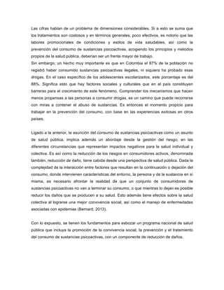 Las cifras hablan de un problema de dimensiones considerables. Si a esto se suma que
los tratamientos son costosos y en términos generales, poco efectivos, es notorio que las
labores promocionales de condiciones y estilos de vida saludables, así como la
prevención del consumo de sustancias psicoactivas, acogiendo los principios y métodos
propios de la salud pública, deberían ser un frente mayor de trabajo.
Sin embargo, un hecho muy importante es que en Colombia el 87% de la población no
registró haber consumido sustancias psicoactivas ilegales, ni siquiera ha probado esas
drogas. En el caso específico de los adolescentes escolarizados, este porcentaje es del
88%. Significa esto que hay factores sociales y culturales que en el país constituyen
barreras para el crecimiento de este fenómeno. Comprender los mecanismos que hacen
menos propensas a las personas a consumir drogas, es un camino que puede recorrerse
con miras a contener el abuso de sustancias. Es entonces el momento propicio para
trabajar en la prevención del consumo, con base en las experiencias exitosas en otros
países.
Ligado a la anterior, la asunción del consumo de sustancias psicoactivas como un asunto
de salud pública, implica además un abordaje desde la gestión del riesgo, en las
diferentes circunstancias que representan impactos negativos para la salud individual y
colectiva. Es así como la reducción de los riesgos en consumidores activos, denominada
también, reducción de daño, tiene cabida desde una perspectiva de salud pública. Dada la
complejidad de la interacción entre factores que resultan en la continuación o dejación del
consumo, donde intervienen características del entorno, la persona y de la sustancia en sí
misma, es necesario afrontar la realidad de que un conjunto de consumidores de
sustancias psicoactivas no van a terminar su consumo, o que mientras lo dejan es posible
reducir los daños que se producen a su salud. Esto además tiene efectos sobre la salud
colectiva al lograrse una mejor convivencia social, así como el manejo de enfermedades
asociadas con epidemias (Bernard, 2013).
Con lo expuesto, se tienen los fundamentos para esbozar un programa nacional de salud
pública que incluya la promoción de la convivencia social, la prevención y el tratamiento
del consumo de sustancias psicoactivas, con un componente de reducción de daños.
 