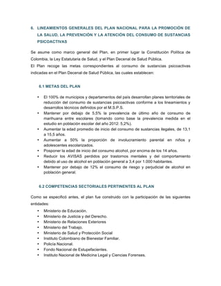6. LINEAMIENTOS GENERALES DEL PLAN NACIONAL PARA LA PROMOCIÓN DE
LA SALUD, LA PREVENCIÓN Y LA ATENCIÓN DEL CONSUMO DE SUSTANCIAS
PSICOACTIVAS
Se asume como marco general del Plan, en primer lugar la Constitución Política de
Colombia, la Ley Estatutaria de Salud, y el Plan Decenal de Salud Pública.
El Plan recoge las metas correspondientes al consumo de sustancias psicoactivas
indicadas en el Plan Decenal de Salud Pública, las cuales establecen:
6.1 METAS DEL PLAN
• El 100% de municipios y departamentos del país desarrollan planes territoriales de
reducción del consumo de sustancias psicoactivas conforme a los lineamientos y
desarrollos técnicos definidos por el M.S.P.S.
• Mantener por debajo de 5,5% la prevalencia de último año de consumo de
marihuana entre escolares (tomando como base la prevalencia medida en el
estudio en población escolar del año 2012: 5,2%).
• Aumentar la edad promedio de inicio del consumo de sustancias ilegales, de 13,1
a 15,5 años.
• Aumentar a 50% la proporción de involucramiento parental en niños y
adolescentes escolarizados.
• Posponer la edad de inicio del consumo alcohol, por encima de los 14 años.
• Reducir los AVISAS perdidos por trastornos mentales y del comportamiento
debido al uso de alcohol en población general a 3,4 por 1.000 habitantes.
• Mantener por debajo de 12% el consumo de riesgo y perjudicial de alcohol en
población general.
6.2 COMPETENCIAS SECTORIALES PERTINENTES AL PLAN
Como se especificó antes, el plan fue construido con la participación de las siguientes
entidades:
• Ministerio de Educación.
• Ministerio de Justicia y del Derecho.
• Ministerio de Relaciones Exteriores
• Ministerio del Trabajo.
• Ministerio de Salud y Protección Social
• Instituto Colombiano de Bienestar Familiar.
• Policía Nacional.
• Fondo Nacional de Estupefacientes.
• Instituto Nacional de Medicina Legal y Ciencias Forenses.
 