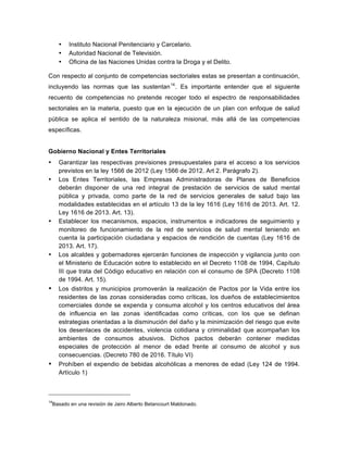 • Instituto Nacional Penitenciario y Carcelario.
• Autoridad Nacional de Televisión.
• Oficina de las Naciones Unidas contra la Droga y el Delito.
Con respecto al conjunto de competencias sectoriales estas se presentan a continuación,
incluyendo las normas que las sustentan14
. Es importante entender que el siguiente
recuento de competencias no pretende recoger todo el espectro de responsabilidades
sectoriales en la materia, puesto que en la ejecución de un plan con enfoque de salud
pública se aplica el sentido de la naturaleza misional, más allá de las competencias
específicas.
Gobierno Nacional y Entes Territoriales
• Garantizar las respectivas previsiones presupuestales para el acceso a los servicios
previstos en la ley 1566 de 2012 (Ley 1566 de 2012. Art 2. Parágrafo 2).
• Los Entes Territoriales, las Empresas Administradoras de Planes de Beneficios
deberán disponer de una red integral de prestación de servicios de salud mental
pública y privada, como parte de la red de servicios generales de salud bajo las
modalidades establecidas en el artículo 13 de la ley 1616 (Ley 1616 de 2013. Art. 12.
Ley 1616 de 2013. Art. 13).
• Establecer los mecanismos, espacios, instrumentos e indicadores de seguimiento y
monitoreo de funcionamiento de la red de servicios de salud mental teniendo en
cuenta la participación ciudadana y espacios de rendición de cuentas (Ley 1616 de
2013. Art. 17).
• Los alcaldes y gobernadores ejercerán funciones de inspección y vigilancia junto con
el Ministerio de Educación sobre lo establecido en el Decreto 1108 de 1994, Capítulo
III que trata del Código educativo en relación con el consumo de SPA (Decreto 1108
de 1994. Art. 15).
• Los distritos y municipios promoverán la realización de Pactos por la Vida entre los
residentes de las zonas consideradas como críticas, los dueños de establecimientos
comerciales donde se expenda y consuma alcohol y los centros educativos del área
de influencia en las zonas identificadas como críticas, con los que se definan
estrategias orientadas a la disminución del daño y la minimización del riesgo que evite
los desenlaces de accidentes, violencia cotidiana y criminalidad que acompañan los
ambientes de consumos abusivos. Dichos pactos deberán contener medidas
especiales de protección al menor de edad frente al consumo de alcohol y sus
consecuencias. (Decreto 780 de 2016. Título VI)
• Prohíben el expendio de bebidas alcohólicas a menores de edad (Ley 124 de 1994.
Artículo 1)
14
Basado en una revisión de Jairo Alberto Betancourt Maldonado.
 
