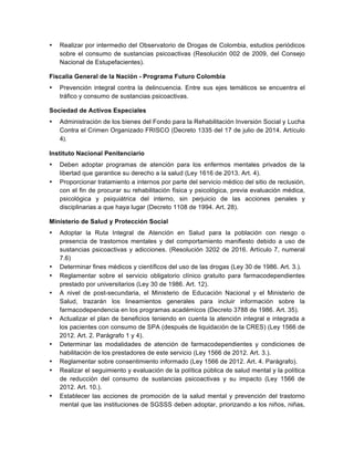 • Realizar por intermedio del Observatorio de Drogas de Colombia, estudios periódicos
sobre el consumo de sustancias psicoactivas (Resolución 002 de 2009, del Consejo
Nacional de Estupefacientes).
Fiscalía General de la Nación - Programa Futuro Colombia
• Prevención integral contra la delincuencia. Entre sus ejes temáticos se encuentra el
tráfico y consumo de sustancias psicoactivas.
Sociedad de Activos Especiales
• Administración de los bienes del Fondo para la Rehabilitación Inversión Social y Lucha
Contra el Crimen Organizado FRISCO (Decreto 1335 del 17 de julio de 2014. Artículo
4).	
  
Instituto Nacional Penitenciario
• Deben adoptar programas de atención para los enfermos mentales privados de la
libertad que garantice su derecho a la salud (Ley 1616 de 2013. Art. 4).
• Proporcionar tratamiento a internos por parte del servicio médico del sitio de reclusión,
con el fin de procurar su rehabilitación física y psicológica, previa evaluación médica,
psicológica y psiquiátrica del interno, sin perjuicio de las acciones penales y
disciplinarias a que haya lugar (Decreto 1108 de 1994. Art. 28).
Ministerio de Salud y Protección Social
• Adoptar la Ruta Integral de Atención en Salud para la población con riesgo o
presencia de trastornos mentales y del comportamiento manifiesto debido a uso de
sustancias psicoactivas y adicciones. (Resolución 3202 de 2016. Artículo 7, numeral
7.6)
• Determinar fines médicos y científicos del uso de las drogas (Ley 30 de 1986. Art. 3.).
• Reglamentar sobre el servicio obligatorio clínico gratuito para farmacodependientes
prestado por universitarios (Ley 30 de 1986. Art. 12).
• A nivel de post-secundaria, el Ministerio de Educación Nacional y el Ministerio de
Salud, trazarán los lineamientos generales para incluir información sobre la
farmacodependencia en los programas académicos (Decreto 3788 de 1986. Art. 35).
• Actualizar el plan de beneficios teniendo en cuenta la atención integral e integrada a
los pacientes con consumo de SPA (después de liquidación de la CRES) (Ley 1566 de
2012. Art. 2. Parágrafo 1 y 4).
• Determinar las modalidades de atención de farmacodependientes y condiciones de
habilitación de los prestadores de este servicio (Ley 1566 de 2012. Art. 3.).
• Reglamentar sobre consentimiento informado (Ley 1566 de 2012. Art. 4. Parágrafo).
• Realizar el seguimiento y evaluación de la política pública de salud mental y la política
de reducción del consumo de sustancias psicoactivas y su impacto (Ley 1566 de
2012. Art. 10.).
• Establecer las acciones de promoción de la salud mental y prevención del trastorno
mental que las instituciones de SGSSS deben adoptar, priorizando a los niños, niñas,
 