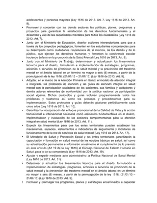 adolescentes y personas mayores (Ley 1616 de 2013. Art. 7. Ley 1616 de 2013. Art.
8).
• Promover y concertar con los demás sectores las políticas, planes, programas y
proyectos para garantizar la satisfacción de los derechos fundamentales y el
desarrollo y uso de las capacidades mentales para todos los ciudadanos (Ley 1616 de
2013. Art. 7).
• Junto con el Ministerio de Educación, diseñar acciones intersectoriales para que a
través de los proyectos pedagógicos, fomenten en los estudiantes competencias para
su desempeño como ciudadanos respetuosos de sí mismos, de los demás y de lo
público, que ejerzan los derechos humanos y fomenten la convivencia escolar
haciendo énfasis en la promoción de la Salud Mental (Ley 1616 de 2013. Art. 8).
• Junto con el Ministerio de Trabajo, determinarán y actualizarán los lineamientos
técnicos para el diseño, formulación e implementación de estrategias, programas,
acciones o servicios de promoción de la salud mental y la prevención del trastorno
mental en el ámbito laboral en un término no mayor a seis (6) meses, a partir de la
promulgación de la ley 1616. (21/01/13 – 21/07/13) (Ley 1616 de 2013. Art. 9).
• Adoptar, en el marco de la Atención Primaria en Salud, el modelo de atención integral
e integrada, los protocolos de atención y las guías de atención integral en salud
mental con la participación ciudadana de los pacientes, sus familias y cuidadores y
demás actores relevantes de conformidad con la política nacional de participación
social vigente. Dichos protocolos y guías incluirán progresivamente todos los
problemas y trastornos así como los procesos y procedimientos para su
implementación. Estos protocolos y guías deberán ajustarse periódicamente cada
cinco años (Ley 1616 de 2013. Art. 10).
• Garantizar la incorporación del enfoque promocional de la Calidad de Vida y la acción
transectorial e intersectorial necesaria como elementos fundamentales en el diseño,
implementación y evaluación de las acciones complementarias para la atención
integral en salud mental (Ley 1616 de 2013. Art. 11).
• Expedir los lineamientos para que los entes territoriales puedan establecer los
mecanismos, espacios, instrumentos e indicadores de seguimiento y monitoreo de
funcionamiento de la red de servicios de salud mental (Ley 1616 de 2013. Art. 17).
• El Ministerio de Salud y Protección Social y los entes territoriales garantizarán la
capacitación y formación en salud mental de los equipos básicos en salud, así como
su actualización permanente e informarán anualmente el cumplimiento de lo previsto
en este artículo (Art 19 de la Ley 1616) al Consejo Nacional de Talento Humano en
Salud, para lo de su competencia (Ley 1616 de 2013. Art. 19).
• Ajustar y expedir mediante acto administrativo la Política Nacional de Salud Mental
(Ley 1616 de 2013. Art. 31).
• Determinar y actualizar los lineamientos técnicos para el diseño, formulación e
implementación de estrategias, programas, acciones o servicios de promoción de la
salud mental y la prevención del trastorno mental en el ámbito laboral en un término
no mayor a seis (6) meses, a partir de la promulgación de la ley 1616. (21/01/13 –
21/07/13) (Ley 1616 de 2013. Art. 9).
• Formular y promulgar los programas, planes y estrategias encaminados a capacitar
 