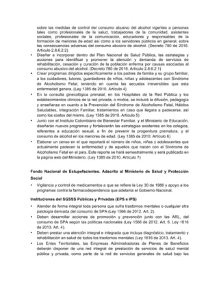 sobre las medidas de control del consumo abusivo del alcohol vigentes a personas
tales como profesionales de la salud, trabajadores de la comunidad, asistentes
sociales, profesionales de la comunicación, educadores y responsables de la
formación de menores de edad así como a los servidores públicos en general, sobre
las consecuencias adversas del consumo abusivo de alcohol. (Decreto 780 de 2016.
Artículo 2.8.6.2.2)
• Diseñar e incorporar dentro del Plan Nacional de Salud Pública, las estrategias y
acciones para identificar y promover la atención y demanda de servicios de
rehabilitación, cesación y curación de la población enferma por causas asociadas al
consumo abusivo del alcohol. (Decreto 780 de 2016. Artículo 2.8.6.2.1)
• Crear programas dirigidos específicamente a los padres de familia y su grupo familiar,
a los cuidadores, tutores, guardadores de niños, niñas y adolescentes con Síndrome
de Alcoholismo Fetal, teniendo en cuenta las secuelas irreversibles que esta
enfermedad genera. (Ley 1385 de 2010. Artículo 4)
• En la consulta ginecológica prenatal, en los Hospitales de la Red Pública y los
establecimientos clínicos de la red privada, o mixtos, se incluirá la difusión, pedagogía
y enseñanza en cuanto a la Prevención del Síndrome de Alcoholismo Fetal, Hábitos
Saludables, Integración Familiar, tratamientos en caso que llegara a padecerse, así
como los costos del mismo. (Ley 1385 de 2010. Artículo 5)
• Junto con el Instituto Colombiano de Bienestar Familiar, y el Ministerio de Educación,
diseñarán nuevos programas y fortalecerán las estrategias existentes en los colegios,
referentes a educación sexual, a fin de prevenir la progenitura prematura, y el
consumo de alcohol en los menores de edad. (Ley 1385 de 2010. Artículo 6)
• Elaborar un censo en el que reportará el número de niños, niñas y adolescentes que
actualmente padecen la enfermedad y de aquellos que nacen con el Síndrome de
Alcoholismo Fetal en el país. Este reporte se hará semestralmente y será publicado en
la página web del Ministerio. (Ley 1385 de 2010. Artículo 7)
Fondo Nacional de Estupefacientes. Adscrito al Ministerio de Salud y Protección
Social
• Vigilancia y control de medicamentos a que se refiere la Ley 30 de 1986 y apoyo a los
programas contra la farmacodependencia que adelanta el Gobierno Nacional.
Instituciones del SGSSS Públicas y Privadas (EPS e IPS)
• Atender de forma integral toda persona que sufra trastornos mentales o cualquier otra
patología derivada del consumo de SPA (Ley 1566 de 2012. Art. 2).
• Deben desarrollar acciones de promoción y prevención junto con las ARL, del
consumo de SPA según las políticas nacionales (Ley 1566 de 2012. Art. 6. Ley 1616
de 2013. Art. 4).
• Deben prestar una atención integral e integrada que incluya diagnóstico, tratamiento y
rehabilitación en salud de todos los trastornos mentales (Ley 1616 de 2013. Art. 4).
• Los Entes Territoriales, las Empresas Administradoras de Planes de Beneficios
deberán disponer de una red integral de prestación de servicios de salud mental
pública y privada, como parte de la red de servicios generales de salud bajo las
 