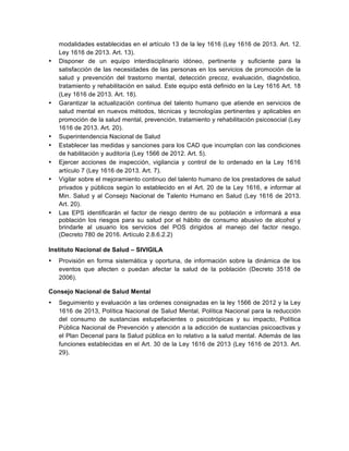 modalidades establecidas en el artículo 13 de la ley 1616 (Ley 1616 de 2013. Art. 12.
Ley 1616 de 2013. Art. 13).
• Disponer de un equipo interdisciplinario idóneo, pertinente y suficiente para la
satisfacción de las necesidades de las personas en los servicios de promoción de la
salud y prevención del trastorno mental, detección precoz, evaluación, diagnóstico,
tratamiento y rehabilitación en salud. Este equipo está definido en la Ley 1616 Art. 18
(Ley 1616 de 2013. Art. 18).
• Garantizar la actualización continua del talento humano que atiende en servicios de
salud mental en nuevos métodos, técnicas y tecnologías pertinentes y aplicables en
promoción de la salud mental, prevención, tratamiento y rehabilitación psicosocial (Ley
1616 de 2013. Art. 20).
• Superintendencia Nacional de Salud
• Establecer las medidas y sanciones para los CAD que incumplan con las condiciones
de habilitación y auditoría (Ley 1566 de 2012. Art. 5).
• Ejercer acciones de inspección, vigilancia y control de lo ordenado en la Ley 1616
artículo 7 (Ley 1616 de 2013. Art. 7).
• Vigilar sobre el mejoramiento continuo del talento humano de los prestadores de salud
privados y públicos según lo establecido en el Art. 20 de la Ley 1616, e informar al
Min. Salud y al Consejo Nacional de Talento Humano en Salud (Ley 1616 de 2013.
Art. 20).
• Las EPS identificarán el factor de riesgo dentro de su población e informará a esa
población los riesgos para su salud por el hábito de consumo abusivo de alcohol y
brindarle al usuario los servicios del POS dirigidos al manejo del factor riesgo.
(Decreto 780 de 2016. Artículo 2.8.6.2.2)
Instituto Nacional de Salud – SIVIGILA
• Provisión en forma sistemática y oportuna, de información sobre la dinámica de los
eventos que afecten o puedan afectar la salud de la población (Decreto 3518 de
2006).
Consejo Nacional de Salud Mental
• Seguimiento y evaluación a las ordenes consignadas en la ley 1566 de 2012 y la Ley
1616 de 2013, Política Nacional de Salud Mental, Política Nacional para la reducción
del consumo de sustancias estupefacientes o psicotrópicas y su impacto, Política
Pública Nacional de Prevención y atención a la adicción de sustancias psicoactivas y
el Plan Decenal para la Salud pública en lo relativo a la salud mental. Además de las
funciones establecidas en el Art. 30 de la Ley 1616 de 2013 (Ley 1616 de 2013. Art.
29).
 