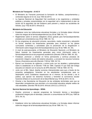 Ministerio de Transporte – A N S V
• El Ministerio de Transorte promoverá la formación de hábitos, comportamientos y
conductas seguros en la vía. (Ley 1503 de 2011)
• La Agencia Nacional de Seguridad Vial coordinará a los organismos y entidades
públicas y privadas comprometidas con la seguridad vial e implementará el plan de
acción de la seguridad vial del Gobierno para prevenir y reducir los accidentes de
tránsito. (Ley 1702 de 2013. Artículo 2)
Ministerio de Educación
• Establecer como las instituciones educativas formales y no formales deben informar
sobre los riesgos de la farmacodependencia (Ley 30 de 1986. Art. 11).
• Reglamentar sobre el servicio obligatorio clínico gratuito para farmacodependientes
prestado por universitarios (Ley 30 de 1986. Art. 12).
• En los programas de educación primaria, secundaria, media vocacional y educación
no formal, diseñará los lineamientos generales para introducir en los planes
curriculares contenidos y actividades para la prevención de la drogadicción e
información sobre riesgos de la farmacodependencia (Ley 30 de 1986. Art. 34).
• A nivel de post-secundaria, el Ministerio de Educación Nacional y el Ministerio de
Salud, trazarán los lineamientos generales para incluir información sobre la
farmacodependencia en los programas académicos (Decreto 3788 de 1986. Art. 35).
• Fortalecer, promover y orientar en forma permanente y continua procesos de
prevención integral a través del sistema educativo, y proveerá los recursos humanos
físicos y financieros para ello (Decreto 1108 de 1994. Art 14).
• Ejercer sus funciones de vigilancia y control junto con los alcaldes y gobernadores
sobre lo establecido en el Decreto 1108 de 1994, Capítulo III que trata del Código
educativo en relación con el consumo de SPA (Decreto 1108 de 1994. Art 15).
• Junto con el Min. Salud, diseñar acciones intersectoriales para que a través de los
proyectos pedagógicos, fomenten en los estudiantes competencias para su
desempeño como ciudadanos respetuosos de sí mismos, de los demás y de lo
público, que ejerzan los derechos humanos y fomenten la convivencia escolar
haciendo énfasis en la promoción de la Salud Mental (Ley 1616 de 2013. Art. 8).
• Orientar a las Secretarías de Educación de las entidades territoriales para que se
desarrollen competencias que permitan a la comunidad educativa adoptar estilos de
vida saludables. (Decreto 780 de 2016. Artículo 2.8.6.2.2 y 2.8.6.2.3)
Servicio Nacional de Aprendizaje – SENA
• Diseñar, promover y ejecutar programas de formación técnica y tecnológica
profesional integral para el abordaje y atención a consumidores de SPA (Ley 1566 de
2012. Art. 9).
ICFES
• Establecer cómo las instituciones educativas formales y no formales deben informar
sobre los riesgos de la farmacodependencia (Ley 30 de 1986. Art. 11).
 